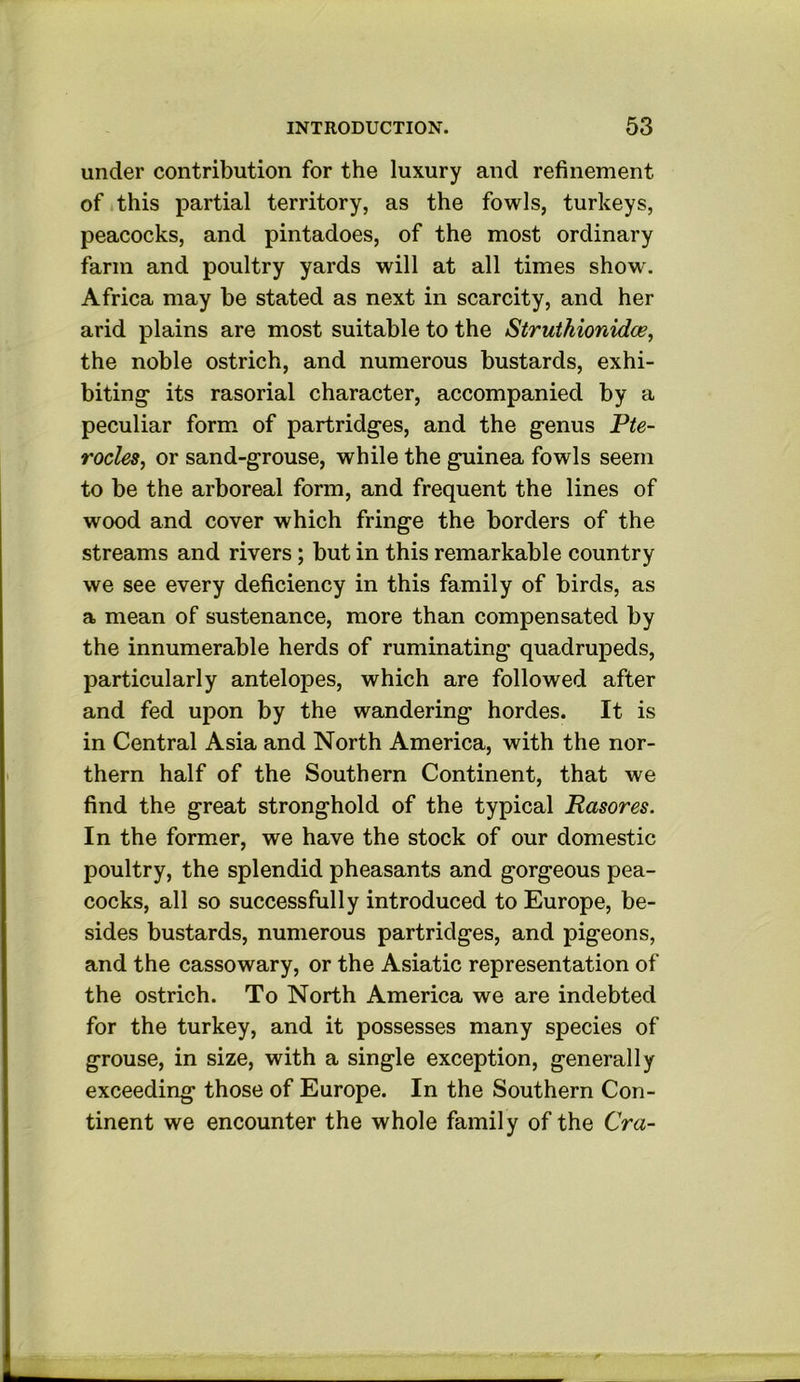 under contribution for the luxury and refinement of *this partial territory, as the fowls, turkeys, peacocks, and pintadoes, of the most ordinary farm and poultry yards will at all times show. Africa may be stated as next in scarcity, and her arid plains are most suitable to the Struthionidce, the noble ostrich, and numerous bustards, exhi- biting* its rasorial character, accompanied by a peculiar form of partridges, and the genus Pte- rocles, or sand-grouse, while the guinea fowls seem to be the arboreal form, and frequent the lines of wood and cover which fringe the borders of the streams and rivers; but in this remarkable country we see every deficiency in this family of birds, as a mean of sustenance, more than compensated by the innumerable herds of ruminating quadrupeds, particularly antelopes, which are followed after and fed upon by the wandering hordes. It is in Central Asia and North America, with the nor- thern half of the Southern Continent, that we find the great stronghold of the typical Rasores. In the former, we have the stock of our domestic poultry, the splendid pheasants and gorgeous pea- cocks, all so successfully introduced to Europe, be- sides bustards, numerous partridges, and pigeons, and the cassowary, or the Asiatic representation of the ostrich. To North America we are indebted for the turkey, and it possesses many species of grouse, in size, with a single exception, generally exceeding those of Europe. In the Southern Con- tinent we encounter the whole family of the Cra-