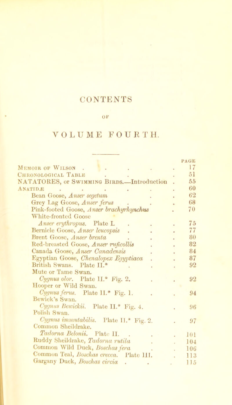 CONTENTS OF VOLUME FOURTH. PAGE Memoir of Wilson ’ . . . .17 Chronological Table . .51 NATATORES, or Swimming Birds Introduction . 55 ANATID.E ...... 60 Bean Goose, A user segetvm . . 62 Grey Lag Goose, A riser ferns . . .68 Pink-footed Goose, A riser brachyrhynchus . 70 White-fronted Goose Anser erythropus. Plate L . . .75 Bemicle Goose, A riser leucopsis . . .77 Brent Goose, A user brenta . . .80 Red-breasted Goose, A riser ruficollis . . 82 Canada Goose, A riser Canadensis . . 84 Egyptian Goose, Chenalopex Egyptiaca . . 87 British Swans. Plate II.* . . .92 Mute or Tame Swan. Cyijnus olor. Plate II.* Fig. 2. . . 92 Hooper or Wild Swan. Cygnus ferus. Plate II.* Fig. 1. . .94 Bewick’s Swan. Cygnus Bewictcii. Plate II.* Fig. 4. . 96 Polish Swan. Cygnus imm/ulahilis. Plate 11.* Fig. 2. . 97 Common Sheildrake. Tadoma Belonii. Plate II. . .101 Ruddy Sheildrake, Tadorna rutila . .104 Common Wild Duck, Honchos /era . .106 Common Teal, Buschas erecca. Plate 111. . 113 Gargany Duck, Boschas circia . . 115