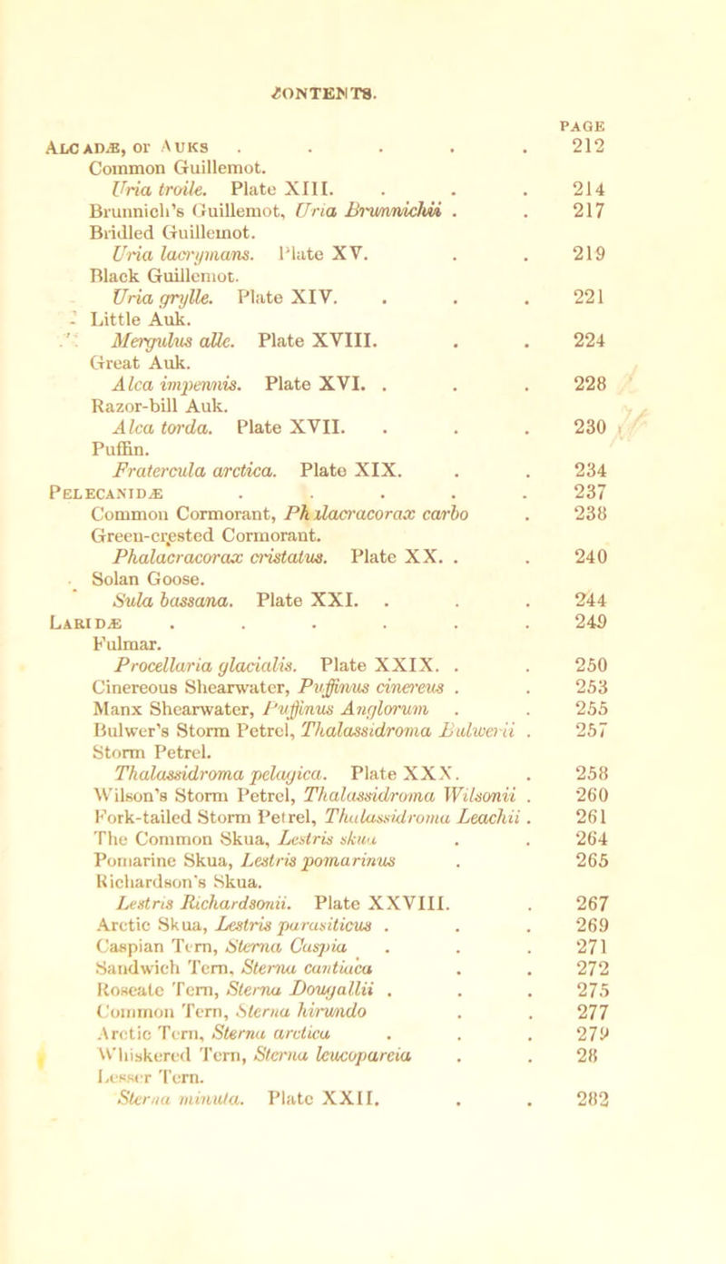 ^ONTE>IT8. PAGE Alcadab, or Auks ..... 212 Common Guillemot. Uria troile. Plate XIII. . . .214 Brunnich’s Guillemot, Uria lirmnniclm . . 217 Bridled Guillemot. Uria lacryinam. Plate XV. . . 219 Black Guillemot. Uria f/rylle. Plate XIV. . . .221 - Little Auk. Mergufats aUc. Plate XVIII. . . 224 Great Auk. A lea impennvis. Plate XVI. . . . 228 Razor-bill Auk. Alca torda. Plate XVII. . . . 230 Puffin. Fratercula arctica. Plate XIX. . . 234 Pelecanidje ..... 237 Common Cormorant, Pk ilacracorax carbo . 238 Green-crested Cormorant. Phalacracorax cristalus. Plate XX. . . 240 Solan Goose. Sula bassana. Plate XXI. . . . 244 Larid^i ...... 249 Fulmar. Procellaria ylacialis. Plate XXIX. . . 250 Cinereous Shearwater, Pwffimts cinerem . . 253 Manx Shearwater, Puffmus Ancjlorum . . 255 Bulwer’s Storm Petrel, Thalassidroma Bulweiii . 257 Storm Petrel. Thalasisidroma pela/jica. Plate XXX. . 258 Wilson’s Storm Petrel, Thalassidroma Wikonii . 260 Fork-tailed Storm Petrel, Thalassidroma Leachii. 261 The Common Skua, Lestris skua . . 264 Potuarine Skua, Lest/'is pomarinus . 265 Richardson's Skua. Lestris Richardsonii. Plate XXVIII. . 267 Arctic Skua, Lestris parasiticus . . . 269 Caspian Tern, Sterna Caspia . . .271 Sandwich Tern, Sterna cantiu'ea . . 272 Roseate Tern, Sterna I)ou<)allii , . . 275 Common Tern, Sterna hiru/ndo . . 277 Arctic Tern, Sterna arctica . . . 279 Whiskered Tern, Sterna leucoparcia . . 28 Lesser Tern. Sterna rninu/a. Plate XXII. . . 282