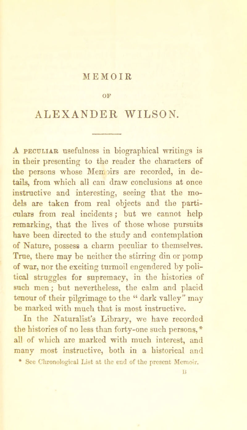 OF ALEXANDER WILSON. A peculiar usefulness in biographical writings is in their presenting to the reader the characters of the persons whose Memoirs are recorded, in de- tails, from which all can draw conclusions at once instructive and interesting, seeing that the mo- dels are taken from real objects and the parti- culars from real incidents; but we cannot help remarking, that the lives of those whose pursuits have been directed to the study and contemplation of Nature, possess a charm peculiar to themselves. True, there may be neither the stirring din or pomp of war, nor the exciting turmoil engendered by poli- tical struggles for supremacy, in the histories of such men; but nevertheless, the calm and placid tenour of their pilgrimage to the “ dark valley” may be marked with much that is most instructive. In the Naturalist’s Library, we have recorded the histories of no less than forty-one such persons,* all of which are marked with much interest, and many most instructive, both in a historical and * See Chronological List at the end of the present Memoir. U