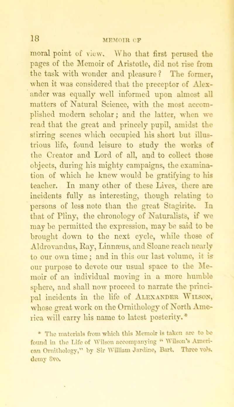 moral point of view. Who that first perused the pages of the Memoir of Aristotle, did not rise from the task with wonder and pleasure ? The former, when it was considered that the preceptor of Alex- ander was equally well informed upon almost all matters of Natural Science, with the most accom- plished modern scholar; and tho latter, when we read that the great and princely pupil, amidst the stirring scenes which occupied his short but illus- trious life, found leisure to study the works of tho Creator and Lord of all, and to collect those objects, during his mighty campaigns, the examina- tion of which he knew would be gratifying to his teacher. In many other of these Lives, there are incidents fully as interesting, though relating to persons of less note than tho great Stagirite. In that of Pliny, the chronology of Naturalists, if wo may be permitted the expression, may bo said to be brought down to the next cycle, while those of Aldrovandus, Ray, Linnrous, and Sloane reach nearly to our own time; and in this our last volume, it is our purpose to devote our usual space to the Me- moir of an individual moving in a more humble sphere, and shall now proceed to narrate the princi- pal incidents in the life of Alexander Wilson, whose great work on the Ornithology of North Ame- rica will carry his name to latest posterity.* * The materials from which this Memoir is taken are to bo found in tiio Life of Wilson accompanying “ Wilson's Ameri- can Ornithology, by Sir William Jardino, Bart. Three vo's. demy Gvo.