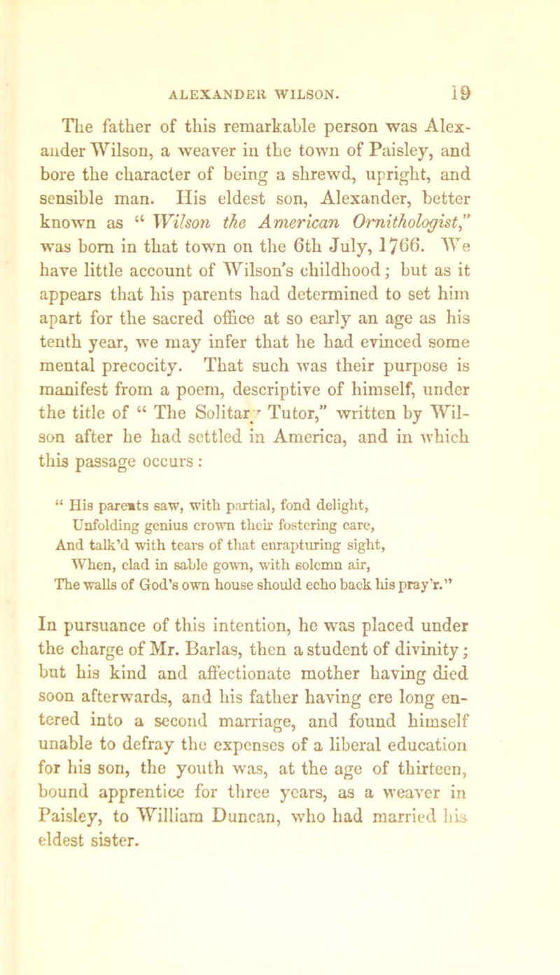 The father of this remarkable person was Alex- ander Wilson, a weaver in the town of Paisley, and bore the character of being a shrewd, upright, and sensible man. His eldest son, Alexander, better known as “ Wilson the American Ornithologist,” was bom in that town on the 6th July, 1766. We have little account of Wilson’s childhood; but as it appears that his parents had determined to set him apart for the sacred office at so early an age as his tenth year, we may infer that he had evinced some mental precocity. That such was their purpose is manifest from a poem, descriptive of himself, under the title of “ The Solitary Tutor,” written by Wil- son after he had settled in America, and in which this passage occurs: “ His paremts saw, with partial, fond delight, Unfolding genius crown their fostering care. And talk’d with tears of that enrapturing sight, When, clad in sable gown, with solemn air, The walls of God’s own house should echo back his pray’r.” In pursuance of this intention, he was placed under the charge of Mr. Barlas, then a student of divinity; but his kind and affectionate mother having died soon afterwards, and his father having ere long en- tered into a second marriage, and found himself unable to defray the expenses of a liberal education for his son, the youth was, at the age of thirteen, bound apprentice for three years, as a weaver in Paisley, to William Duncan, who had married his eldest sister.