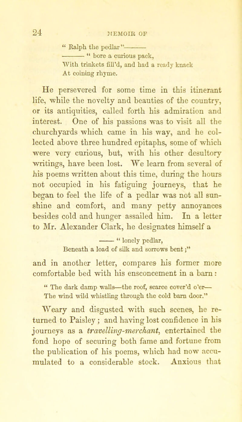 “ Ralph the pedlar” “ bore a curious pack, With trinkets fill’d, and had a ready knack At coining rhyme. He persevered for some time in this itinerant life, while the novelty and beauties of the country, or its antiquities, called forth his admiration and interest. One of his passions was to visit all the churchyards which came in his way, and he col- lected above three hundred epitaphs, some of which were very curious, but, with his other desultory 'writings, have been lost. We learn from several of his poems written about this time, during the hours not occupied in his fatiguing journeys, that he began to feel the life of a pedlar was not all sun- shine and comfort, and many petty annoyances besides cold and hunger assailed him. In a letter to Mr. Alexander Clark, he designates himself a “ lonely pedlar, Beneath a load of silk and sorrows bent and in another letter, compares his former more comfortable bed with his ensconcement in a bam: “ The dark damp walls—the roof, scarce cover'd o’er— The wind wild whistling through the cold bam door.” Weary and disgusted with such scenes, he re- turned to Paisley; and having lost confidence in his journeys as a travelling-merchant, entertained the fond hope of securing both fame and fortune from the publication of his poems, which had nowT accu- mulated to a considerable stock. Anxious that