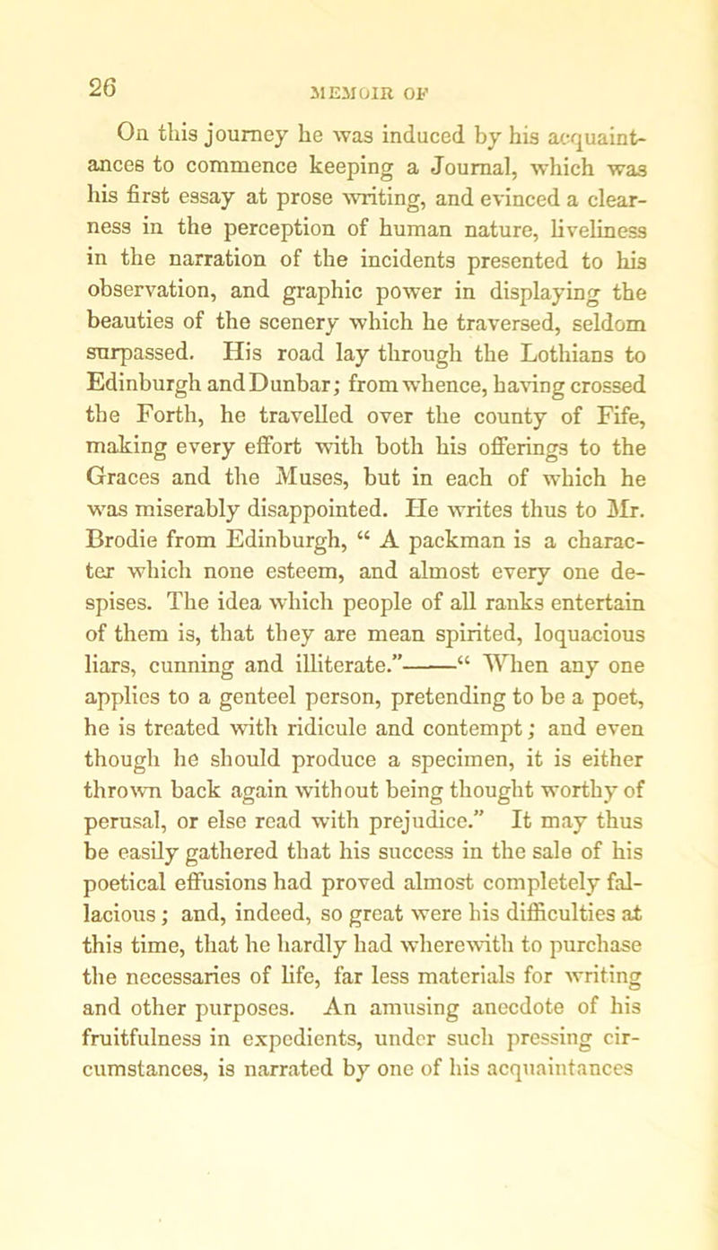 31EJI0IR OF On this journey he was induced by his acquaint- ances to commence keeping a Journal, which was his first essay at prose writing, and evinced a clear- ness iu the perception of human nature, liveliness in the narration of the incidents presented to his observation, and graphic power in displaying the beauties of the scenery which he traversed, seldom surpassed. His road lay through the Lothians to Edinburgh and Dunbar; from whence, having crossed the Forth, he travelled over the county of Fife, making every effort with both his offerings to the Graces and the Muses, but in each of which he was miserably disappointed. Fie writes thus to Mr. Brodie from Edinburgh, “ A packman is a charac- ter which none esteem, and almost every one de- spises. The idea which people of all ranks entertain of them is, that they are mean spirited, loquacious liars, cunning and illiterate.” “ When any one applies to a genteel person, pretending to be a poet, he is treated with ridicule and contempt; and even though he should produce a specimen, it is either thrown back again without being thought worthy of perusal, or else read with prejudice.” It may thus be easily gathered that his success in the sale of his poetical effusions had proved almost completely fal- lacious ; and, indeed, so great were his difficulties at this time, that he hardly had wherewith to purchase the necessaries of life, far less materials for writing and other purposes. An amusing anecdote of his fruitfulness in expedients, under such pressing cir- cumstances, is narrated by one of his acquaintances