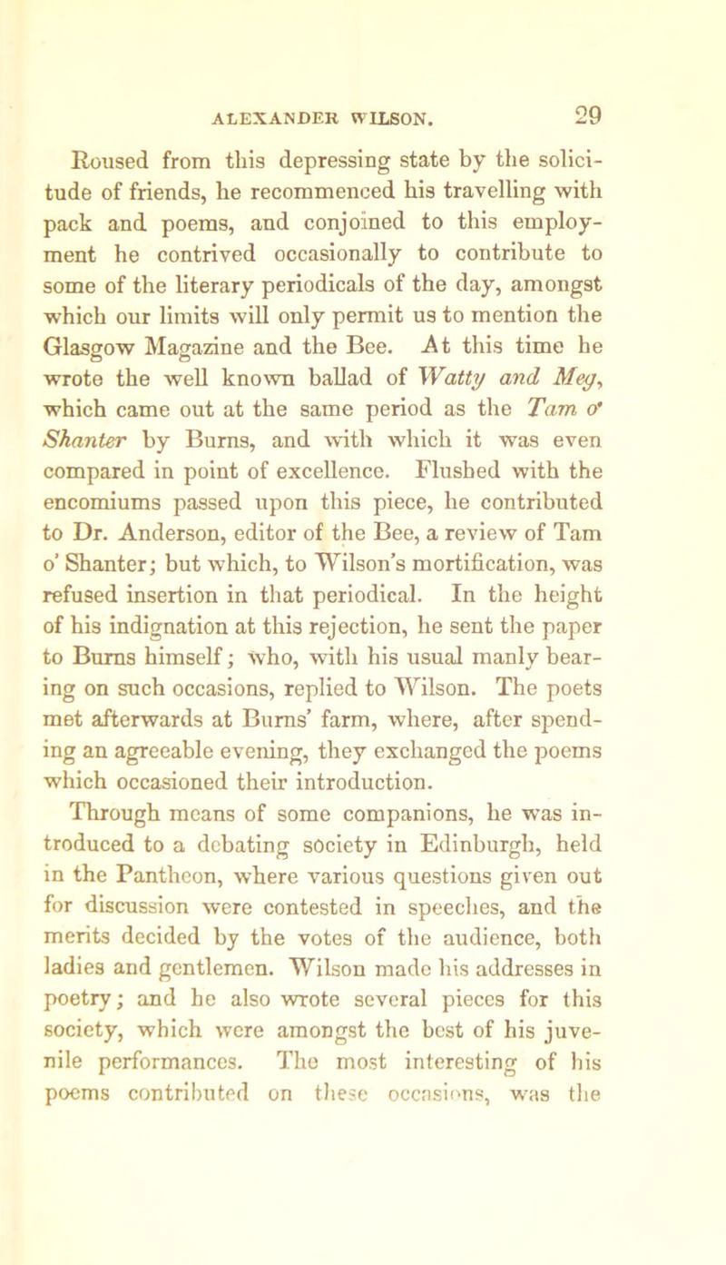 Roused from this depressing state by the solici- tude of friends, he recommenced his travelling with pack and poems, and conjoined to this employ- ment he contrived occasionally to contribute to some of the literary periodicals of the day, amongst which our limits will only permit us to mention the Glasgow Magazine and the Bee. At this time he wrote the well known ballad of Watty and Meg, which came out at the same period as the Tam o' Skanter by Burns, and with which it was even compared in point of excellence. Flushed with the encomiums passed upon this piece, he contributed to Dr. Anderson, editor of the Bee, a review of Tam o’ Shanter; but which, to Wilson’s mortification, was refused insertion in that periodical. In the height of his indignation at this rejection, he sent the paper to Burns himself; who, with his usual manly bear- ing on such occasions, replied to Wilson. The poets met afterwards at Burns’ farm, where, after spend- ing an agreeable evening, they exchanged the jioems which occasioned their introduction. Through means of some companions, he was in- troduced to a debating society in Edinburgh, held in the Pantheon, where various questions given out for discussion were contested in speeches, and the merits decided by the votes of the audience, both ladies and gentlemen. Wilson made his addresses in poetry; and he also wrote several pieces for this society, which were amongst the best of his juve- nile performances. The most interesting of his poems contributed on these occasions, was the
