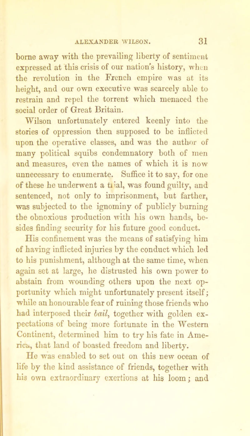 borne away with the prevailing liberty of sentiment expressed at this crisis of our nation’s history, when the revolution in the French empire was at its height, and our own executive was scarcely able to restrain and repel the torrent which menaced the social order of Great Britain. Wilson unfortunately entered keenly into the stories of oppression then supposed to be inflicted upon the operative classes, and was the author of many political squibs condemnatory both of men and measures, even the names of which it is now unnecessary to enumerate. Suffice it to say, for one of these he underwent a ti tal, was found guilty, and sentenced, not only to imprisonment, but farther, was subjected to the ignominy of publicly burning the obnoxious production with his own hands, be- sides finding security for his future good conduct. His confinement was the means of satisfying him of having inflicted injuries by the conduct which led to his punishment, although at the same time, when again set at large, he distrusted his own power to abstain from wounding others upon the next op- portunity which might unfortunately present itself; while an honourable fear of ruining those friends who had interposed their bail, together with golden ex- pectations of being more fortunate in the Western Continent, determined him to try his fate in Ame- rica, that land of boasted freedom and liberty. He was enabled to set out on this new ocean of life by the kind assistance of friends, together with his own extraordinary exertions at his loom; and