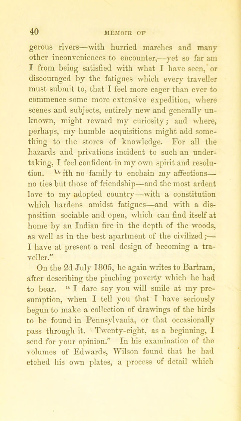 gerous rivers—with hurried marches and many other inconveniences to encounter,—yet so far am I from being satisfied with what I have seen, or discouraged by the fatigues which every traveller must submit to, that I feel more eager than ever to commence some more extensive expedition, where scenes and subjects, entirely new and generally un- known, might reward my curiosity; and where, perhaps, my humble acquisitions might add some- thing to the stores of knowledge. For all the hazards and privations incident to such an under- taking, I feel confident in my own spirit and resolu- tion. ith no family to enchain my affections— no ties but those of friendship—and the most ardent love to my adopted country—with a constitution which hardens amidst fatigues—and with a dis- position sociable and open, which can find itself at home by an Indian fire in the depth of the woods, as well as in the best apartment of the civilized;— I have at present a real design of becoming a tra- veller.” On the 2d July 1805, he again writes to Bartram, after describing the pinching poverty which he had to bear. “ I dare say you will smile at my pre- sumption, when I tell you that I have seriously begun to make a collection of drawings of the birds to be found in Pennsylvania, or that occasionally pass through it. Twenty-eight, as a beginning, I send for your opinion.” In his examination of the volumes of Edwards, Wilson found that lie had etched his own plates, a process of detail which