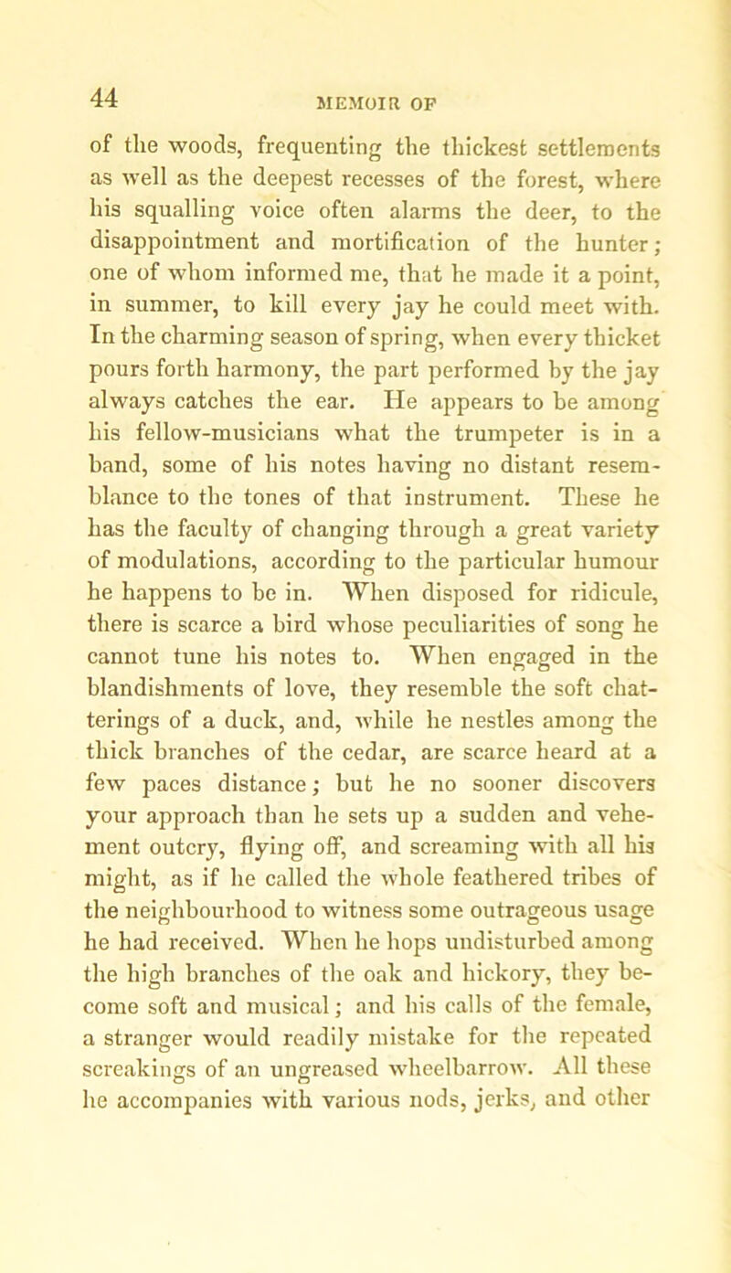 of the woods, frequenting the thickest settlements as well as the deepest recesses of the forest, where his squalling voice often alarms the deer, to the disappointment and mortification of the hunter; one of whom informed me, that he made it a point, in summer, to kill every jay he could meet with. In the charming season of spring, when every thicket pours forth harmony, the part performed by the jay always catches the ear. He appears to be among his fellow-musicians what the trumpeter is in a band, some of his notes having no distant resem- blance to the tones of that instrument. These he has the faculty of changing through a great variety of modulations, according to the particular humour he happens to be in. When disposed for ridicule, there is scarce a bird whose peculiarities of song he cannot tune his notes to. When engaged in the blandishments of love, they resemble the soft chat- terings of a duck, and, while he nestles among the thick branches of the cedar, are scarce heard at a few paces distance; but he no sooner discovers your approach than he sets up a sudden and vehe- ment outcry, flying off, and screaming with all his might, as if he called the whole feathered tribes of the neighbourhood to witness some outrageous usage he had received. When he hops undisturbed among the high branches of the oak and hickory, they be- come soft and musical; and his calls of the female, a stranger would readily mistake for the repeated screakings of an ungreased wheelbarrow. All these he accompanies with various nods, jerks, and other