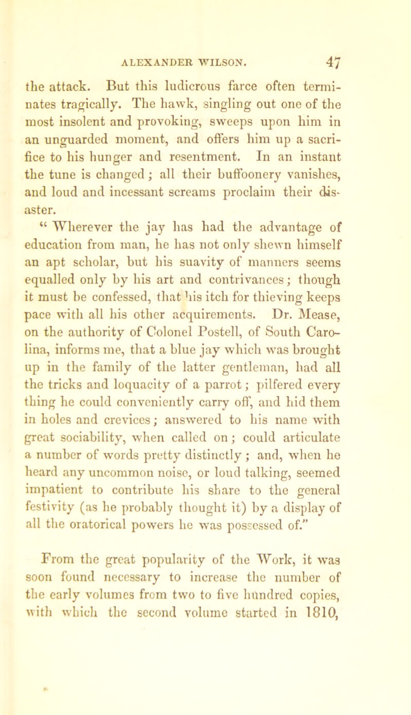 the attack. But this ludicrous farce often termi- nates tragically. The hawk, singling out one of the most insolent and provoking, sweeps upon him in an unguarded moment, and offers him up a sacri- fice to his hunger and resentment. In an instant the tune is changed; all their buffoonery vanishes, and loud and incessant screams proclaim their dis- aster. “ Wherever the jay has had the advantage of education from man, he has not only shewn himself an apt scholar, but his suavity of manners seems equalled only by his art and contrivances; though it must be confessed, that his itch for thieving keeps pace with all his other acquirements. Dr. Mease, on the authority of Colonel Posted, of South Caro- lina, informs me, that a blue jay which was brought up in the family of the latter gentleman, had all the tricks and loquacity of a parrot; pilfered every thing he could conveniently carry off, and hid them in holes and crevices; answered to his name with great sociability, when called on; could articulate a number of words pretty distinctly ; and, when he heard any uncommon noise, or loud talking, seemed impatient to contribute his share to the general festivity (as he probably thought it) by a display of all the oratorical powers he was possessed of.” From the great popularity of the Work, it was soon found necessary to increase the number of the early volumes from two to five hundred copies, with which the second volume started in 1810,