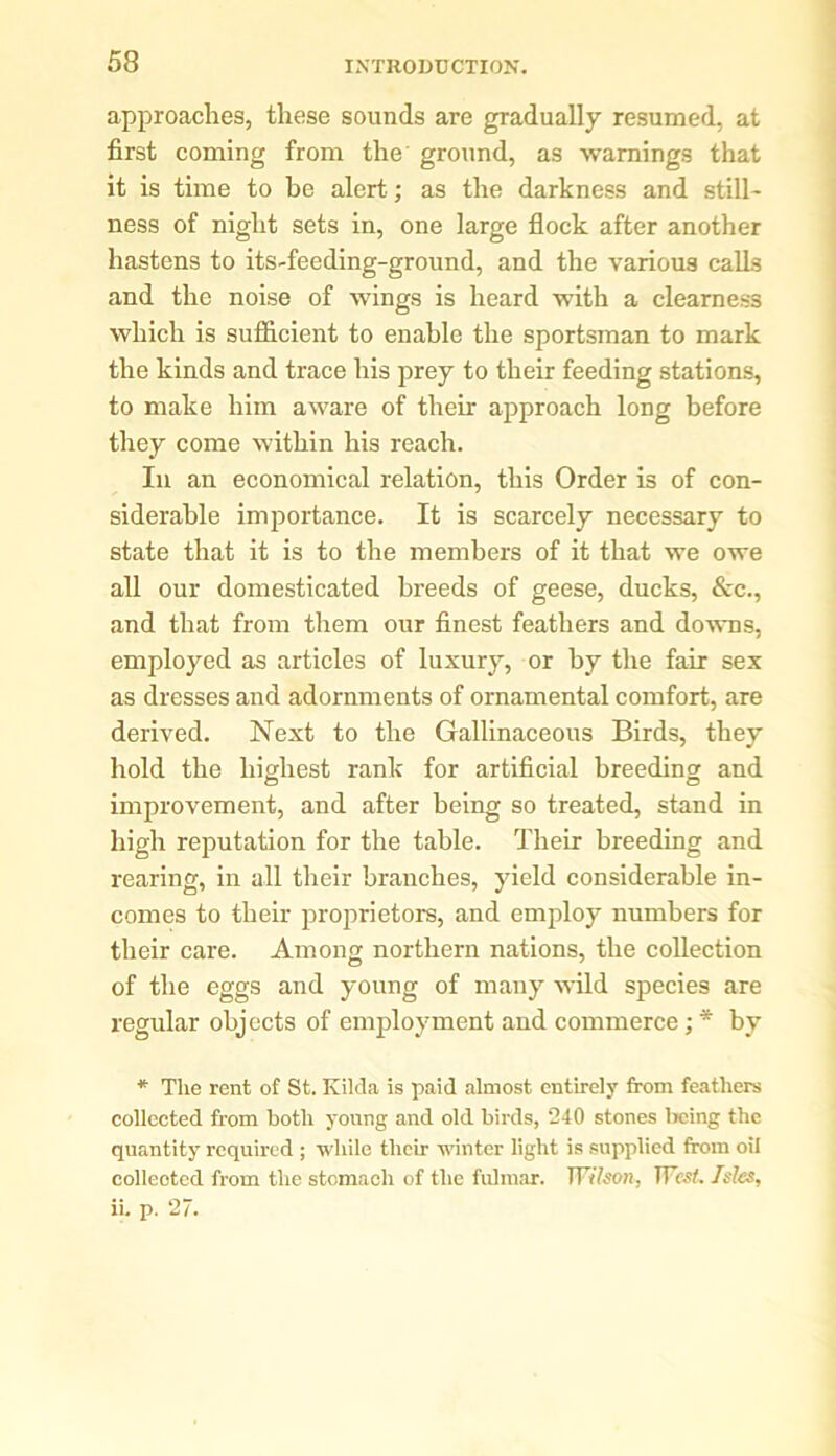 approaches, these sounds are gradually resumed, at first coming from the ground, as warnings that it is time to be alert; as the darkness and still- ness of night sets in, one large flock after another hastens to its-feeding-ground, and the various calks and the noise of wings is heard with a clearness which is sufficient to enable the sportsman to mark the kinds and trace his prey to their feeding stations, to make him aware of their approach long before they come within his reach. In an economical relation, this Order is of con- siderable importance. It is scarcely necessary to state that it is to the members of it that we owe all our domesticated breeds of geese, ducks, &c., and that from them our finest feathers and downs, employed as articles of luxury, or by the fair sex as dresses and adornments of ornamental comfort, are derived. Next to the Gallinaceous Birds, they hold the highest rank for artificial breeding and improvement, and after being so treated, stand in high reputation for the table. Their breeding and rearing, in all their branches, yield considerable in- comes to their proprietors, and employ numbers for their care. Among northern nations, the collection of the eggs and young of many wild species are regular objects of employment and commerce; * by * The rent of St. Kilda is paid almost entirely from feathers collected from both young and old birds, 240 stones being the quantity required ; while their winter light is supplied from oil collected from the stomach of the fulmar. TFrYson, West. Isles, ii. p. 27.