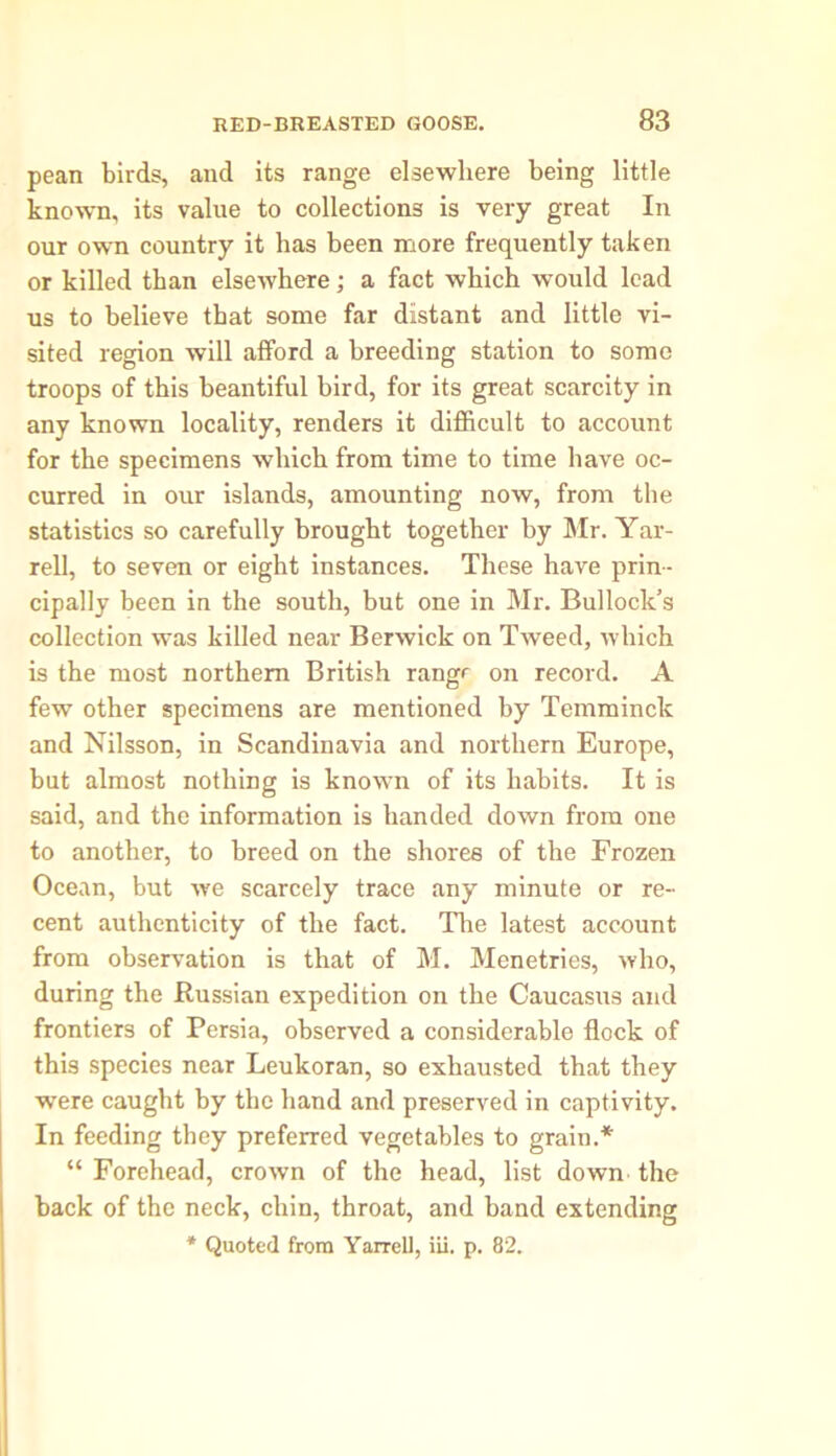 pean birds, and its range elsewhere being little known, its value to collections is very great In our own country it has been more frequently taken or killed than elsewhere; a fact which would lead us to believe that some far distant and little vi- sited region will afford a breeding station to some troops of this beantiful bird, for its great scarcity in any known locality, renders it difficult to account for the specimens which from time to time have oc- curred in our islands, amounting now, from the statistics so carefully brought together by Mr. Yar- rell, to seven or eight instances. These have prin- cipally been in the south, but one in Mr. Bullock’s collection was killed near Berwick on Tweed, which is the most northern British range on record. A few other specimens are mentioned by Temminck and Nilsson, in Scandinavia and northern Europe, but almost nothing is known of its habits. It is said, and the information is handed down from one to another, to breed on the shores of the Frozen Ocean, but we scarcely trace any minute or re- cent authenticity of the fact. The latest account from observation is that of M. Menetries, who, during the Russian expedition on the Caucasus and frontiers of Persia, observed a considerable flock of this species near Leukoran, so exhausted that they were caught by the hand and preserved in captivity. In feeding they preferred vegetables to grain.* “ Forehead, crown of the head, list down the back of the neck, chin, throat, and band extending * Quoted from Yarrell, iii. p. 82.