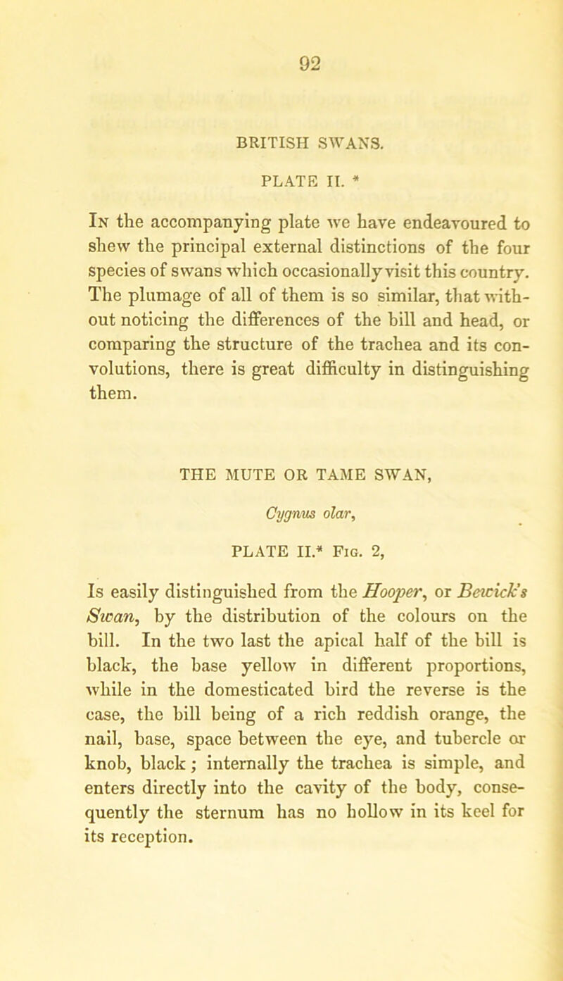 BRITISH SWANS. PLATE II. * In the accompanying plate we have endeavoured to shew the principal external distinctions of the four species of swans which occasionally visit this country. The plumage of all of them is so similar, that with- out noticing the differences of the hill and head, or comparing the structure of the trachea and its con- volutions, there is great difficulty in distinguishing them. THE MUTE OR TAME SWAN, Cygnus olar, PLATE II.* Fig. 2, Is easily distinguished from the Hooper, or Beicick’s Swan, by the distribution of the colours on the bill. In the two last the apical half of the bill is black, the base yellow in different proportions, while in the domesticated bird the reverse is the case, the hill being of a rich reddish orange, the nail, base, space between the eye, and tubercle or knob, black; internally the trachea is simple, and enters directly into the cavity of the body, conse- quently the sternum has no hollow in its keel for its reception.