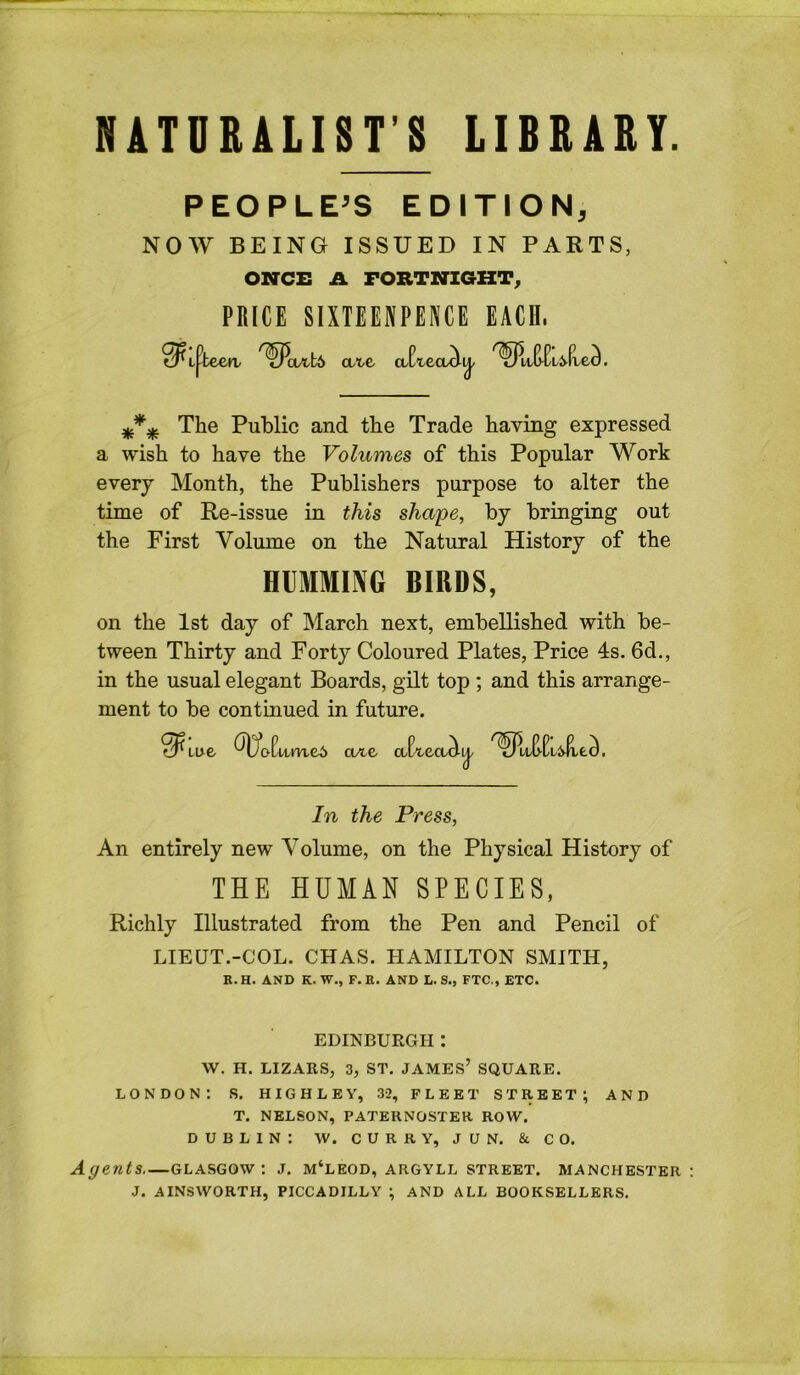 NATURALIST’S LIBRARY. PEOPLE’S EDITION, NOW BEING ISSUED IN PARTS, ONCE A FORTNIGHT^ PRICE SIXTEENPENCE EACH. ate a The Public and the Trade having expressed a wish to have the Volumes of this Popular Work every Month, the Publishers purpose to alter the time of Re-issue in this shape, by bringing out the First Volume on the Natural History of the HUMMING BIRDS, on the 1st day of March next, embellished with be- tween Thirty and Forty Coloured Plates, Price 4s. 6d., in the usual elegant Boards, gilt top ; and this arrange- ment to be continued in future. 0^ Lue me6 ore ai In the Press, An entirely new Volume, on the Physical History of THE HUMAN SPECIES, Richly Illustrated from the Pen and Pencil of LIEUT.-COL. CHAS. HAMILTON SMITH, R.H. AND K. W., F.E. AND L. 3., FTC., ETC. EDINBURGH: W. H. LIZARS, 3, ST. JAMES’ SQUARE. LONDON: S. H IG H L E Y, 32, FLEET STREET; AND T. NELSON, PATERNOSTER ROW. DUBLIN: W. CURRY, JUN. & CO. Agents—Glasgow: j. m‘leod, Argyll street. Manchester J. AINSWORTH, PICCADILLY ; AND ALL BOOKSELLERS.