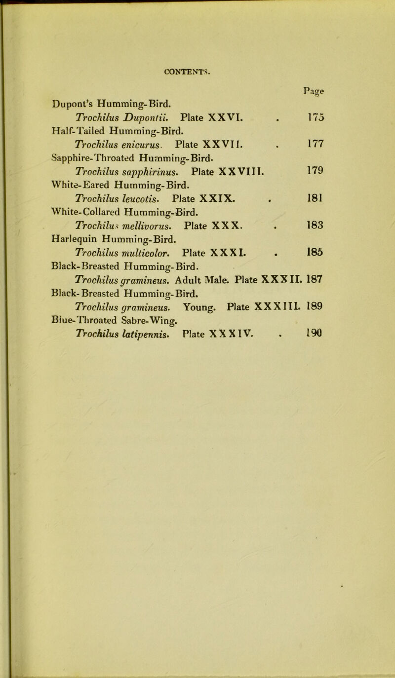 Page Dupont’s Humming-Bird. Trochilus Dupontii. Plate XXVI. . 175 Half-Tailed Humming-Bird. Trochilus enicurus. Plate XX VI I. . 177 Sapphire-Throated Humming-Bird. Trochilus sapphirinus. Plate XXVIII. 179 White-Eared Humming-Bird. Trochilus leucotis. Plate XXIX. . 181 White-Collared Humming-Bird. Trochilux mellivorus. Plate XXX. . 183 Harlequin Humming-Bird. Trochilus multicolor. Plate XXXI. . 185 Black-Breasted Humming-Bird. Trochilus gramineus. Adult Male. Plate XXXII. 187 Black-Breasted Humming-Bird. Trochilus gramineus. Young. Plate XXXIIL 189 Blue-Throated Sabre-Wing. Trochilus latipennis. Plate XXXIV. . 190