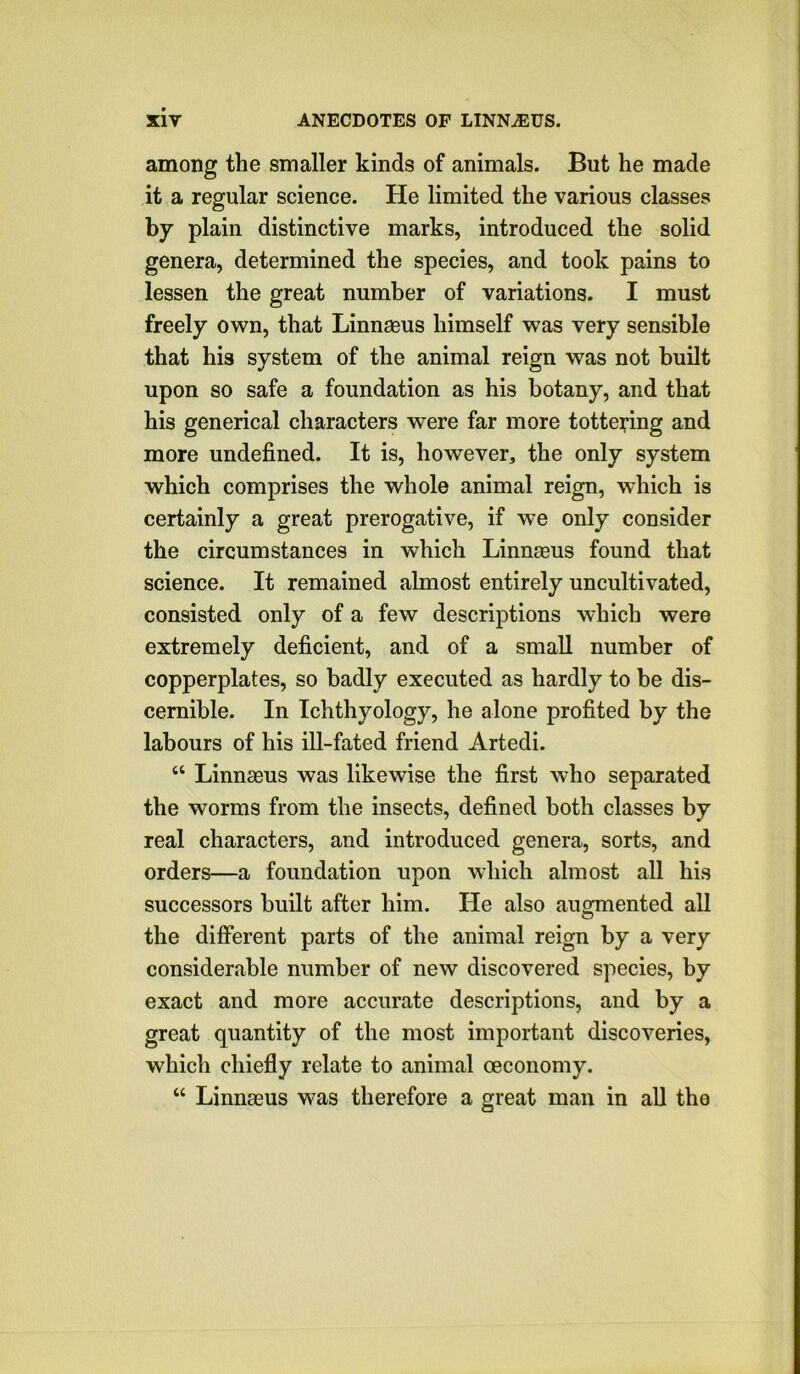 among the smaller kinds of animals. But he made it a regular science. He limited the various classes by plain distinctive marks, introduced the solid genera, determined the species, and took pains to lessen the great number of variations. I must freely own, that Linnaeus himself was very sensible that his system of the animal reign was not built upon so safe a foundation as his botany, and that his generical characters were far more tottering and more undefined. It is, however, the only system which comprises the whole animal reign, which is certainly a great prerogative, if we only consider the circumstances in which Linnaeus found that science. It remained almost entirely uncultivated, consisted only of a few descriptions which were extremely deficient, and of a small number of copperplates, so badly executed as hardly to be dis- cernible. In Ichthyology, he alone profited by the labours of his ill-fated friend Artedi. “ Linnaeus was likewise the first who separated the worms from the insects, defined both classes by real characters, and introduced genera, sorts, and orders—a foundation upon which almost all his successors built after him. He also auoroented all o the different parts of the animal reign by a very considerable number of new discovered species, by exact and more accurate descriptions, and by a great quantity of the most important discoveries, which chiefly relate to animal oeconomy. “ Linnaeus was therefore a great man in all the