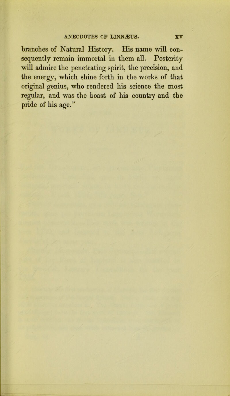 branches of Natural History. His name will con- sequently remain immortal in them all. Posterity wiU admire the penetrating spirit, the precision, and the energy, which shine forth in the works of that original genius, who rendered his science the most regular, and was the hoast of his country and the pride of his age.”