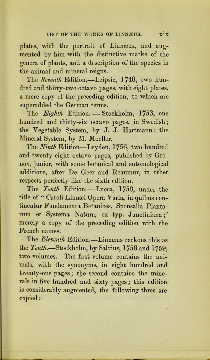 plates, with the portrait of Linnagus, and aug- mented by him with the distinctive marks of the genera of plants, and a description of the species in the animal and mineral reigns. The Seventh Edition,—Leipsic, 1748, two hun- dred and thirty-two octavo pages, with eight plates, a mere copy of the preceding edition, to which are superadded the German terras. The Eighth Edition. — Stockholm, 1753, one hundred and thirty-six octavo pages, in Swedish; the Vegetable System, by J. J. Hartmann; the Mineral System, by M. Moeller. The Ninth Edition—Leyden, 1756, two hundred and twenty-eight octavo pages, published by Gro- nov, junior, with some botanical and entomological additions, after De Geer and Reaumur, in other respects perfectly like the sixth edition. The Tenth Edition.—Lucca, 1758, under the title of “ Caroli Linnagi Opera Varia, in quibus con- tinentur Fundamenta Botanices, Sponsalia Planta- rum et Systema Natura, ex typ. Junctiniana merely a copy of the preceding edition with the French names. The Eleventh Edition.—Linnaeus reckons this as the Tenth.—Stockholm, by Salvius, 1758 and 1759, two volumes. The first volume contains the ani- mals, with the synonyms, in eight hundred and twenty-one pages; tfie second contains the mine- rals in five hundred and sixty pages; this edition is considerably augmented, the following three are copied: