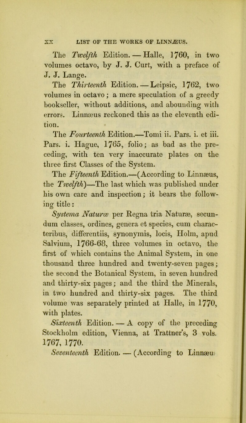 The Twelfth Edition. — Halle, 1760, in two volumes octavo, by J. J. Curt, with a preface of J. J. Lange. The Thirteenth Edition. — Leipsic, 1762, two volumes in octavo; a mere speculation of a greedy bookseller, without additions, and abounding witli errors. Linnmus reckoned this as the eleventh edi- tion. * The Fourteenth Edition.—Tomi ii. Pars. i. et iii. Pars. i. Hague, 1765, folio; as bad as the pre- ceding, with ten very inaccurate plates on the three first Classes of the System. The Fifteenth Edition.—(According to Linnmus, the Twelfth')—The last which was published under his own care and inspection; it bears the foliow- ino- title: o Systema Naturae per Regna tria Naturae, secun- dum classes, ordines, genera et species, cum charac- teribus, difierentiis, synonymis, locis, Holm, apud Salvium, 1766-68, three volumes in octavo, the first of which contains the Animal System, in one thousand three hundred and twenty-seven pages; the second the Botanical System, in seven hundred and thirty-six pages; and the third the Minerals, in two hundred and thirty-six pages. The third volume was separately printed at Halle, in 1770, with plates. Sixteenth Edition. — A copy of the preceding Stockholm edition, Vienna, at Trattners, 3 vols. 1767,1770. Seventeenth Edition. — (According to Linnaeut