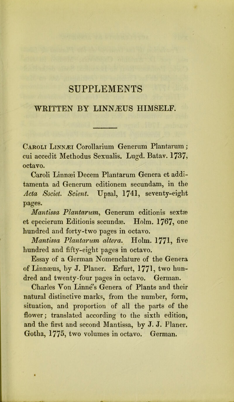 SUPPLEMENTS WRITTEN BY LINNAEUS HIMSELF. Caroli LiNNiEi Corollarium Generum Plantaium; cui accedit Methodus Sexualis. Lugd. Batav. 1737> octavo. Caroli Linnsci Decern Plantarum Genera et addi- tamenta ad Generum editionem secundam, in the /Ida Societ. Sclent. Upsal, 1741, seventy-eight pages. Mantissa Plantarum., Generum editionis sextse et epecierum Editionis secundas. Holm. 1767, one hundred and forty-two pages in octavo. Mantissa Plantarum altera. Holm. 1771, five hundred and fifty-eight pages in octavo. Essay of a German Nomenclature of the Genera of Linnaeus, by J. Planer. Erfurt, 177L ^''vo hun- dred and twenty-four pages in octavo. German. Charles Yon Linnes Genera of Plants and their natural distinctive marks, from the number, form, situation, and proportion of all the parts of the flower; translated according to the sixth edition, and the first and second Mantissa, by J. J. Planer. Gotha, 177fi, two volumes in octavo. German.