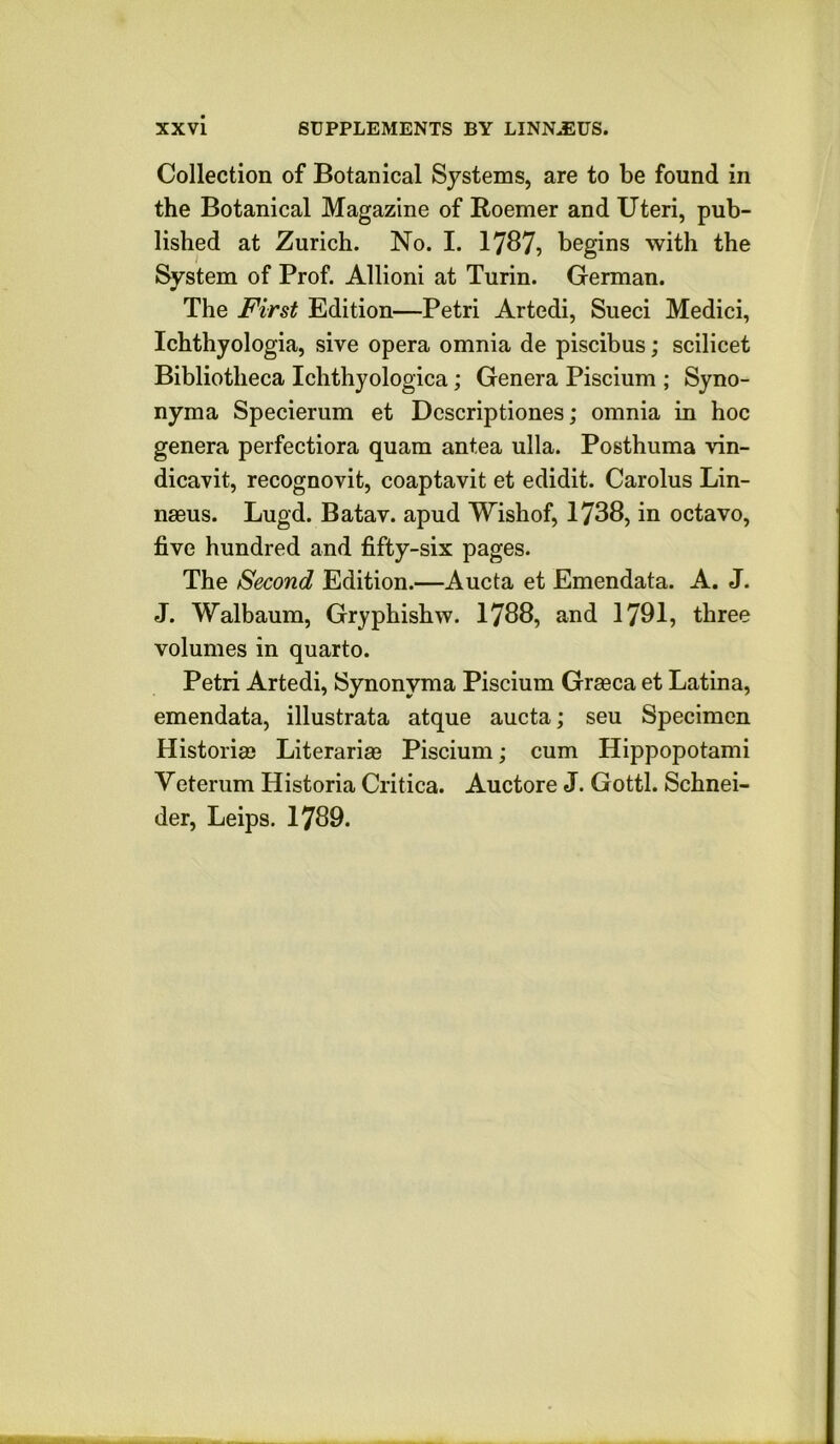 Collection of Botanical Systems, are to be found in the Botanical Magazine of Roemer and Uteri, pub- lished at Zurich. No. I. 1787? begins with the System of Prof. Allioni at Turin. German. The First Edition—Petri Artedi, Sueci Medici, Ichthyologia, sive opera omnia de piscibus; scilicet Bibliotheca Ichthyologica; Genera Piscium ; Syno- nyma Specierum et Descriptiones; omnia in hoc genera perfectiora quam antea ulla. Posthuma vin- dicavit, recognovit, coaptavit et edidit. Carolus Lin- naeus. Lugd. Batav. apud Wishof, 1738, in octavo, five hundred and fifty-six pages. The Second Edition.—Aucta et Emendata. A. J. J. Walbaum, Gryphishw. 1788, and 1791, three volumes in quarto. Petri Artedi, Synonyma Piscium Graeca et Latina, emendata, illustrata atque aucta; seu Specimen Historiae Literariae Piscium; cum Hippopotami Veterum Historia Critica. Auctore J. Gotti. Schnei- der, Leips. 1789.