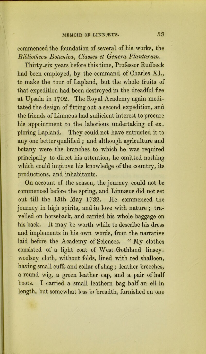 commenced the foundation of several of his works, the Bibliotheca Botanica, Classes et Genera Plantarum. Thirty-six years before this time, Professor Rudbeck had been employed, by the command of Charles XL, to make the tour of Lapland, but the whole fruits of that expedition had been destroyed in the dreadful fire at Upsala in 1702. The Royal Academy again medi- tated the design of fitting out a second expedition, and the friends of Linneeus had sufficient interest to procure his appointment to the laborious undertaking of ex- ploring Lapland. They could not have entrusted it to any one better qualified ; and although agriculture and botany were the branches to which he was required principally to direct his attention, he omitted nothing which could improve his knowledge of the country, its productions, and inhabitants. On account of the season, the journey could not be commenced before the spring, and Linnaeus did not set out till the 13th May 1732. He commenced the journey in high spirits, and in love with nature ; tra- velled on horseback, and carried his whole baggage on his back. It may be worth while to describe his dress and implements in his own words, from the narrative laid before the Academy of Sciences. My clothes consisted of a light coat of West-Gothland linsey- woolsey cloth, without folds, lined with red shalloon, having small cuffs and collar of shag; leather breeches, a round wig, a gi'een leather cap, and a pair of half boots. I carried a small leathern bag half an ell in length, but somewhat less in breadth, furnished on one