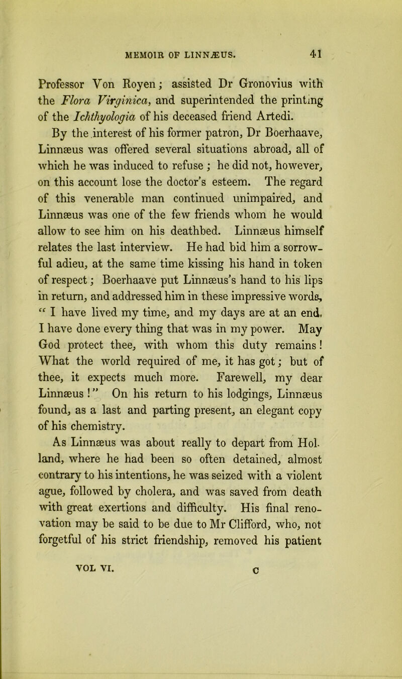 Professor Von Royen; assisted Dr Gronovius with the Flora Virginica, and superintended the printing of the Idithyologia of his deceased friend Artedi. By the interest of his former patron, Dr Boerhaave, Linnseus was offered several situations abroad, all of which he was induced to refuse ; he did not, however, on this account lose the doctor’s esteem. The regard of this venerable man continued unimpaired, and Linnseus was one of the few friends whom he would allow to see him on his deathbed. Linnseus himself relates the last interview. He had bid him a sorrow- ful adieu, at the same time kissing his hand in token of respect; Boerhaave put Linnseus’s hand to his lips in return, and addressed him in these impressive worde, I have lived my time, and my days are at an end, I have done every thing that was in my power. May God protect thee, with whom this duty remains! What the world required of me, it has got; but of thee, it expects much more. Farewell, my dear Linnseus ! ” On his return to his lodgings, Linnseus found, as a last and parting present, an elegant copy of his chemistry. As Linnseus was about really to depart from Hoi land, where he had been so often detained, almost contrary to his intentions, he was seized with a violent ague, followed by cholera, and was saved from death wdth great exertions and difficulty. His final reno- vation may be said to be due to Mr Clifford, who, not forgetful of his strict friendship, removed his patient VOL VI. c