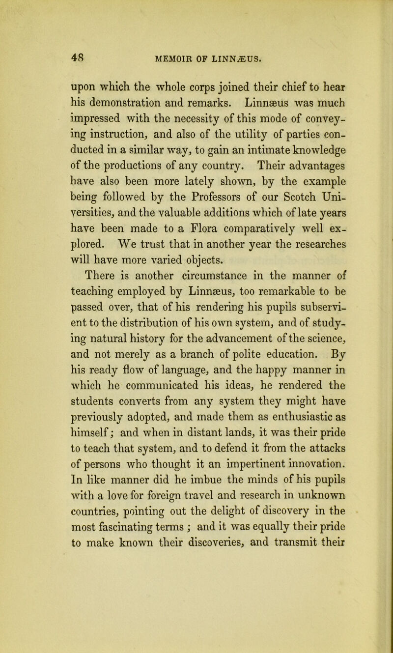 upon which the whole corps joined their chief to hear his demonstration and remarks. Linnaeus was much impressed with the necessity of this mode of convey- ing instruction^ and also of the utility of parties con- ducted in a similar way, to gain an intimate knowledge of the productions of any country. Their advantages have also been more lately shown, by the example being followed by the Professors of our Scotch Uni- versities, and the valuable additions which of late years have been made to a Flora comparatively well ex- plored. We trust that in another year the researches will have more varied objects. There is another circumstance in the manner of teaching employed by Linnaeus, too remarkable to be passed over, that of his rendering his pupils subservi- ent to the distribution of his own system, and of study- ing natural history for the advancement of the science, and not merely as a branch of polite education. By his ready flow of language, and the happy manner in which he communicated his ideas, he rendered the students converts from any system they might have previously adopted, and made them as enthusiastic as himself; and when in distant lands, it was their pride to teach that system, and to defend it from the attacks of persons who thought it an impertinent innovation. In like manner did he imbue the minds of his pupils with a love for foreign travel and research in unknown countries, pointing out the delight of discovery in the most fascinating terms ; and it was equally their pride to make known their discoveries, and transmit their