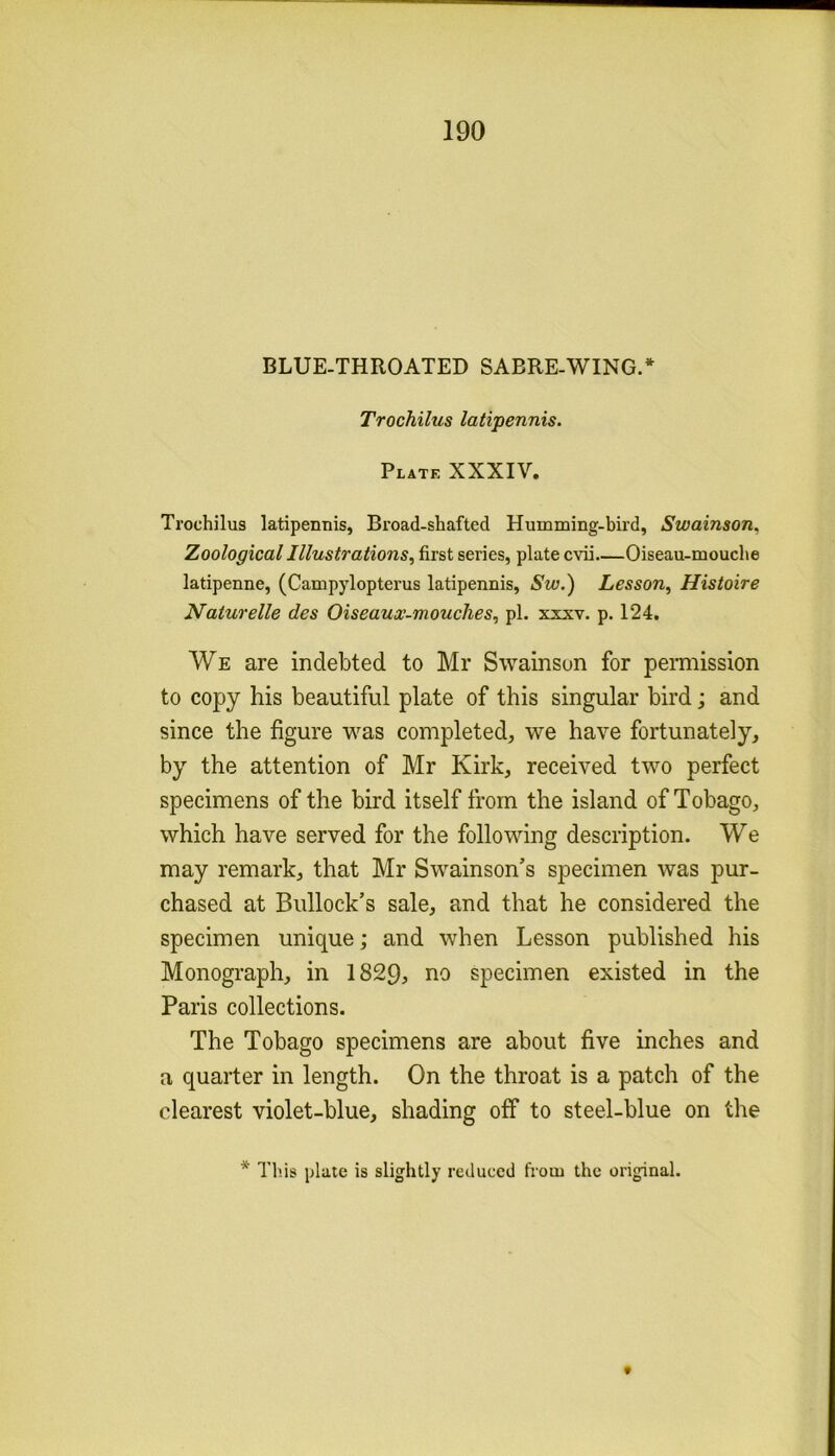 190 BLUE-THROATED SABRE-WING.* Trochilus latipennis. Plate XXXIV. Trochilus latipennis, Broad-shafted Humming-bird, Swainson. Zoological Illustrations, first series, plate cvii Oiseau-mouche latipenne, (Campylopterus latipennis, Sw.) Lesson, Histoire Naturelle des Oiseaux-mouches, pi. xxxv. p. 124. We are indebted to Mr Swainson for permission to copy his beautiful plate of this singular bird; and since the figure was completed, we have fortunately, by the attention of Mr Kirk, received two perfect specimens of the bird itself from the island of Tobago, which have served for the following description. We may remark, that Mr Swainson’s specimen was pur- chased at Bullock’s sale, and that he considered the specimen unique; and when Lesson published his Monograph, in 1829, no specimen existed in the Paris collections. The Tobago specimens are about five inches and a quarter in length. On the throat is a patch of the clearest violet-blue, shading off to steel-blue on the * This plate is slightly reduced from the original. f