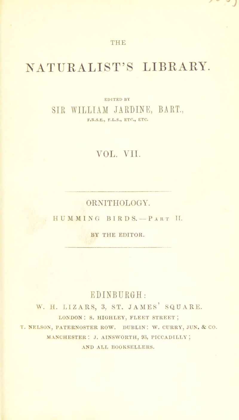 NATURALIST’S LIBRARY EDITED BY SIR WILLIAM JARDINE, BART., F.R.S.E., F.L.S., ETC., ETC. VOL. VII. ORNITHOLOGY. HUMMING BIRDS.— Part II. BY THE EDITOR. EDINBURGH: W. H. LIZARS, 3, ST. JAMES’ SQUARE. LONDON : S. HIGHLEY, FLEET STREET ; T. NELSON, PATERNOSTER ROW. DUBLIN! W. CURRY, JUN. & CO. MANCHESTER! J. AINSWORTH, 93, PICCADILLY; AND ALL BOOKSELLERS.