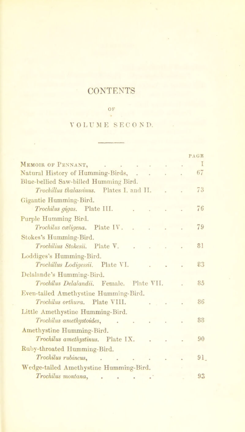 CONTENTS OF V 0 L U M E SECOND. Memoir of Pennant, PAGE I Natural History of Humming-Birds, 67 Blue-bellied Saw-billed Humming Bird. Trochillus thalassinus. Plates I. and II. 73 Gigantic Humming-Bird. TrochUus gigas. Plate III. 76 Purple Humming Bird. TrochUus caligena. Plate IV. 79 Stokes’s Humming-Bird. TrochUius Stokesii. Plate V. 81 Loddiges’s PIumming-Bird. TrochUius Lodigesdi. Plate VI. 83 Delalande’s Humming-Bird. TrochUus Delalandii. Female. Plate VII. 85 Even-tailed Amethystine PIumming-Bird. TrochUus orthura. Plate VIII. 86 Little Amethystine Humming-Bird. TrochUus amethystoides, .... 88 Amethystine Humming-Bird. TrochUus amethystinus. Plate IX. 90 Ruby-throated Humming-Bird. TrochUus rubineus, ..... 91 Wedge-tailed Amethystine Humming-Bird. TrochUus montana. 93