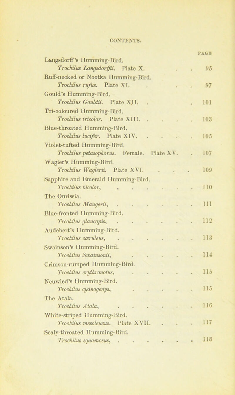 PAG* Larigsdorff’s Humming-Bird. Trochilus Langsdorffii. Plate X. . . 95 Ruff-necked or Nootka Humming-Bird. Trochilus ru/us. Plate XI. . . . 97 Gould's Humming-Bird. Trochilus Gouldii. Plate XII. . .101 Tri-coloured Humming-Bird. Trochilus tricolor. Plate XIII. . . . .103 Blue-throated Humming-Bird. Trochilus luci/er. Plate XIV. .... 105 Violet-tufted Humming-Bird. Trochilus petasophorus. Female. Plate XV. . 107 Wagler’s Humming-Bird. Trochilus Waglerii. Plate XVI. . . . 109 Sapphire and Emerald Humming-Bird. Trochilus bicolor, . . . . . .110 The Ourissia. Trochilus Maugerii, . . . . . .111 Blue-fronted Humming-Bird. Trcohilus glaucopis, . . . . . .112 Audebert’s Humming-Bird. Trochilus cceruleus, . . . . . .113 Swainson’s Humming-Bird. Trochilus Suiainsonii, . . . . .114 Crimson-rumped Humming-Bird. Trochilus erythronotus, . . . . .115 Neuwied’s Humming-Bird. Trochilus cyanogenys, . . . . .115 The Atala. Trochilus Atala, . . . . . .116 White-striped Humming-Bird. Trochilus mesoleucus. Plate XVII. . . .117 Scaly-throated Humming-Bird. Trochiius squamosus, . . . . . .118