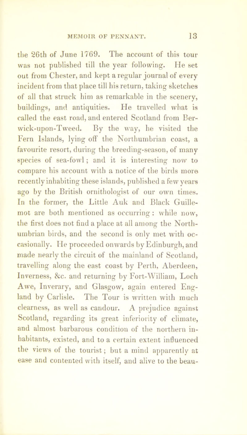 the 26th of June 1769. The account of this tour was not published till the year following. He set out from Chester, and kept a regular journal of every incident from that place till his return, taking sketches of all that struck him as remarkable in the scenery, buildings, and antiquities. He travelled what is called the east road, and entered Scotland from Ber- wick-upon-Tweed. By the way, he visited the Fern Islands, lying off the Northumbrian coast, a favourite resort, during the breeding-season, of many species of sea-fowl; and it is interesting now to compare his account with a notice of the birds more recently inhabiting these islands, published a few years ago by the British ornithologist of our own times. In the former, the Little Auk and Black Guille- mot are both mentioned as occurring: while now, the first does not find a place at all among the North- umbrian birds, and the second is only met with oc- casionally. He proceeded onwards by Edinburgh, and made nearly the circuit of the mainland of Scotland, travelling along the east coast by Perth, Aberdeen, Inverness, &c. and returning by Fort-William, Loch Awe, Inverary, and Glasgow, again entered Eng- land by Carlisle. The Tour is written with much clearness, as well as candour. A prejudice against Scotland, regarding its great inferiority of climate, and almost barbarous condition of the northern in- habitants, existed, and to a certain extent influenced the views of the tourist; but a mind apparently at ease and contented with itself, and alive to the beau-