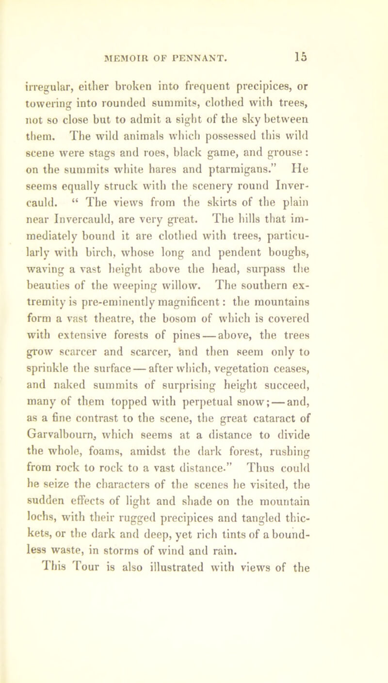 irregular, either broken into frequent precipices, or towering into rounded summits, clothed with trees, not so close but to admit a sight of the sky between them. The wild animals which possessed this wild scene were stags and roes, black game, and grouse: on the summits white hares and ptarmigans.” He seems equally struck with the scenery round Inver - cauld. “ The views from the skirts of the plain near Invercauld, are very great. The hills that im- mediately bound it are clothed with trees, particu- larly with birch, whose long and pendent boughs, waving a vast height above the head, surpass the beauties of the weeping willow. The southern ex- tremity is pre-eminently magnificent: the mountains form a vast theatre, the bosom of which is covered with extensive forests of pines — above, the trees grow scarcer and scarcer, and then seem only to sprinkle the surface — after which, vegetation ceases, and naked summits of surprising height succeed, many of them topped with perpetual snow; — and, as a fine contrast to the scene, the great cataract of Garvalbourn, which seems at a distance to divide the whole, foams, amidst the dark forest, rushing from rock to rock to a vast distance.” Thus could he seize the characters of the scenes he visited, the sudden effects of light and shade on the mountain lochs, with their rugged precipices and tangled thic- kets, or the dark and deep, yet rich tints of a bound- less waste, in storms of wind and rain. This Tour is also illustrated with views of the