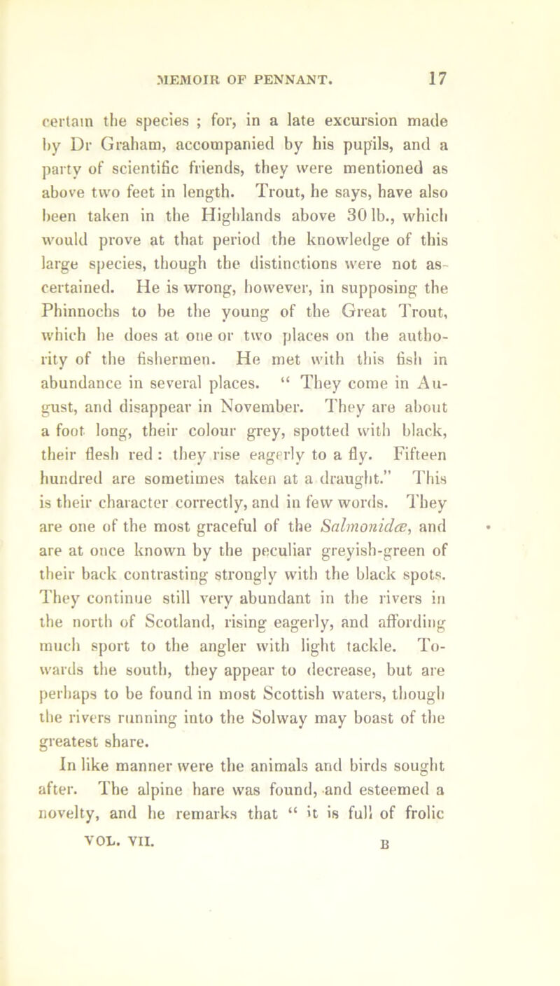 certain the species ; for, in a late excursion made by Dr Graham, accompanied by his pupils, and a party of scientific friends, they were mentioned as above two feet in length. Trout, he says, have also been taken in the Highlands above 30 lb., which would prove at that period the knowledge of this large species, though the distinctions were not as- certained. He is wrong, however, in supposing the Phinnochs to be the young of the Great Trout, which he does at one or two places on the autho- rity of the fishermen. He met with this fish in abundance in several places. “ They come in Au- gust, and disappear in November. They are about a foot long, their colour grey, spotted with black, their flesh red : they rise eagerly to a fly. Fifteen hundred are sometimes taken at a draught.” This is their character correctly, and in few words. They are one of the most graceful of the Salmonidce, and are at once known by the peculiar greyish-green of their back contrasting strongly with the black spots. They continue still very abundant in the rivers in the north of Scotland, rising eagerly, and affording much sport to the angler with light tackle. To- wards the south, they appear to decrease, but are perhaps to be found in most Scottish waters, though the rivers running into the Solway may boast of the greatest share. In like manner were the animals and birds sought after. The alpine hare was found, and esteemed a novelty, and he remarks that “ it is full of frolic VOL. VII. p