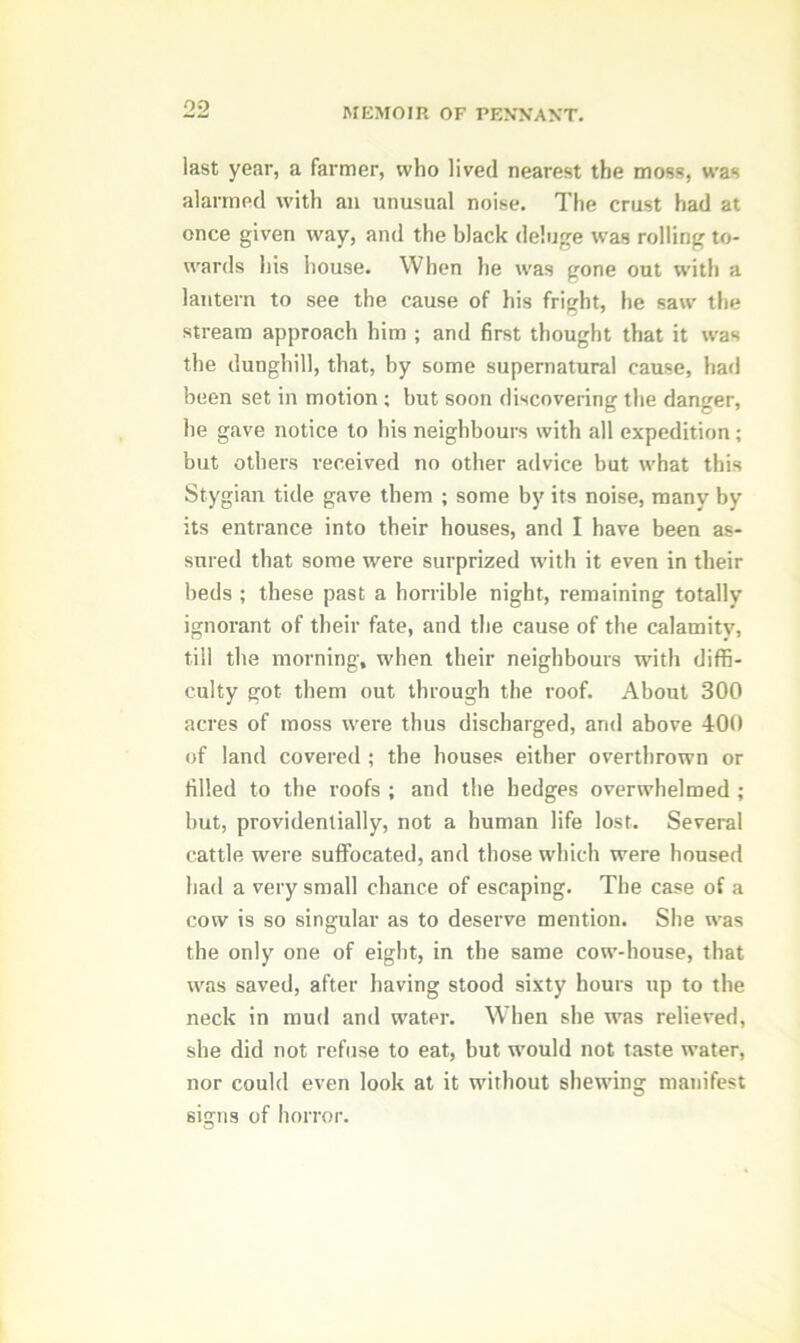 last year, a farmer, who lived nearest the moss, was alarmed with an unusual noise. The crust had at once given way, and the black deluge was rolling to- wards his house. When he was gone out with a lantern to see the cause of his fright, he saw the stream approach him ; and first thought that it was the dunghill, that, by some supernatural cause, had been set in motion; but soon discovering the danger, he gave notice to his neighbours with all expedition; but others received no other advice but what this Stygian tide gave them ; some by its noise, many by its entrance into their houses, and I have been as- sured that some were surprized with it even in their beds ; these past a horrible night, remaining totally ignorant of their fate, and the cause of the calamity, till the morning, when their neighbours with diffi- culty got them out through the roof. About 300 acres of moss were thus discharged, and above 400 of land covered ; the houses either overthrown or filled to the roofs ; and the hedges overwhelmed ; but, providentially, not a human life lost. Several cattle were suffocated, and those which were housed had a very small chance of escaping. The case of a cow is so singular as to deserve mention. She was the only one of eight, in the same cow-house, that was saved, after having stood sixty hours up to the neck in mud and water. When she was relieved, she did not refuse to eat, but would not taste water, nor could even look at it without shewing manifest signs of horror.