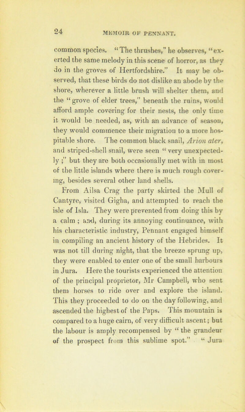 common species. “The thrushes,” he observes, “ex- erted the same melody in this scene of horror, as they do in the groves of Hertfordshire.” It may be ob- served, that these birds do not dislike an abode by the shore, wherever a little brush will shelter them, and the “ grove of elder trees,” beneath the ruins, would afford ample covering for their nests, the only time it would be needed, as, with an advance of season, they would commence their migration to a more hos- pitable shore. The common black snail, Arion ater, and striped-shell snail, were seen “ very unexpected- ly but they are both occasionally met with in most of the little islands where there is much rough cover- ing, besides several other land shells. From Ailsa Crag the party skirted the Mull of Cantyre, visited Gigha, and attempted to reach the isle of Isla. They were prevented from doing this by a calm ; anti, during its annoying continuance, with his characteristic industry, Pennant engaged himself in compiling an ancient history of the Hebrides. It was not till during night, that the breeze sprung up, they were enabled to enter one of the small harbours in Jura. Here the tourists experienced the attention of the principal proprietor, Mr Campbell, who sent them horses to ride over and explore the island. This they proceeded to do on the day following, and ascended the highest of the Paps. This mountain is compared to a huge cairn, of very difficult ascent; but the labour is amply recompensed by “ the grandeur of the prospect from this sublime spot.” “ Jura