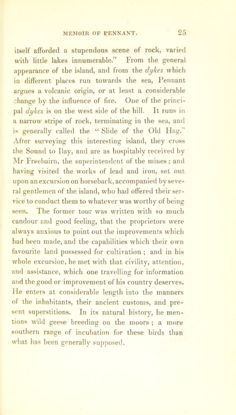 itself afforded a stupendous scene of rock, varied with little lakes innumerable.” From the general appearance of the island, and from the dykes which in different places run towards the sea, Pennant argues a volcanic origin, or at least a considerable change by the influence of fire. One of the princi- pal dykes is on the west side of the hill. It runs in a narrow stripe of rock, terminating in the sea, and is generally called the “ Slide of the Old Hag.” After surveying this interesting island, they cross the Sound to Hay, and are as hospitably received by Mr Freebairn, the superintendent of the mines; and having visited the works of lead and iron, set out upon an excursion on horseback, accompanied by seve- ral gentlemen of the island, who had offered their ser- vice to conduct them to whatever was worthy of being seen. The former tour was written with so much candour and good feeling, that the proprietors were always anxious to point out the improvements which had been made, and the capabilities which their own favourite land possessed for cultivation ; and in his whole excursion, he met with that civility, attention, and assistance, which one travelling for information and the good or improvement of his country deserves. He enters at considerable length into the manners of the inhabitants, their ancient customs, and pre- sent superstitions. In its natural history, he men- tions wild geese breeding on the moors ; a more southern range of incubation for these birds than what has been generally supposed.