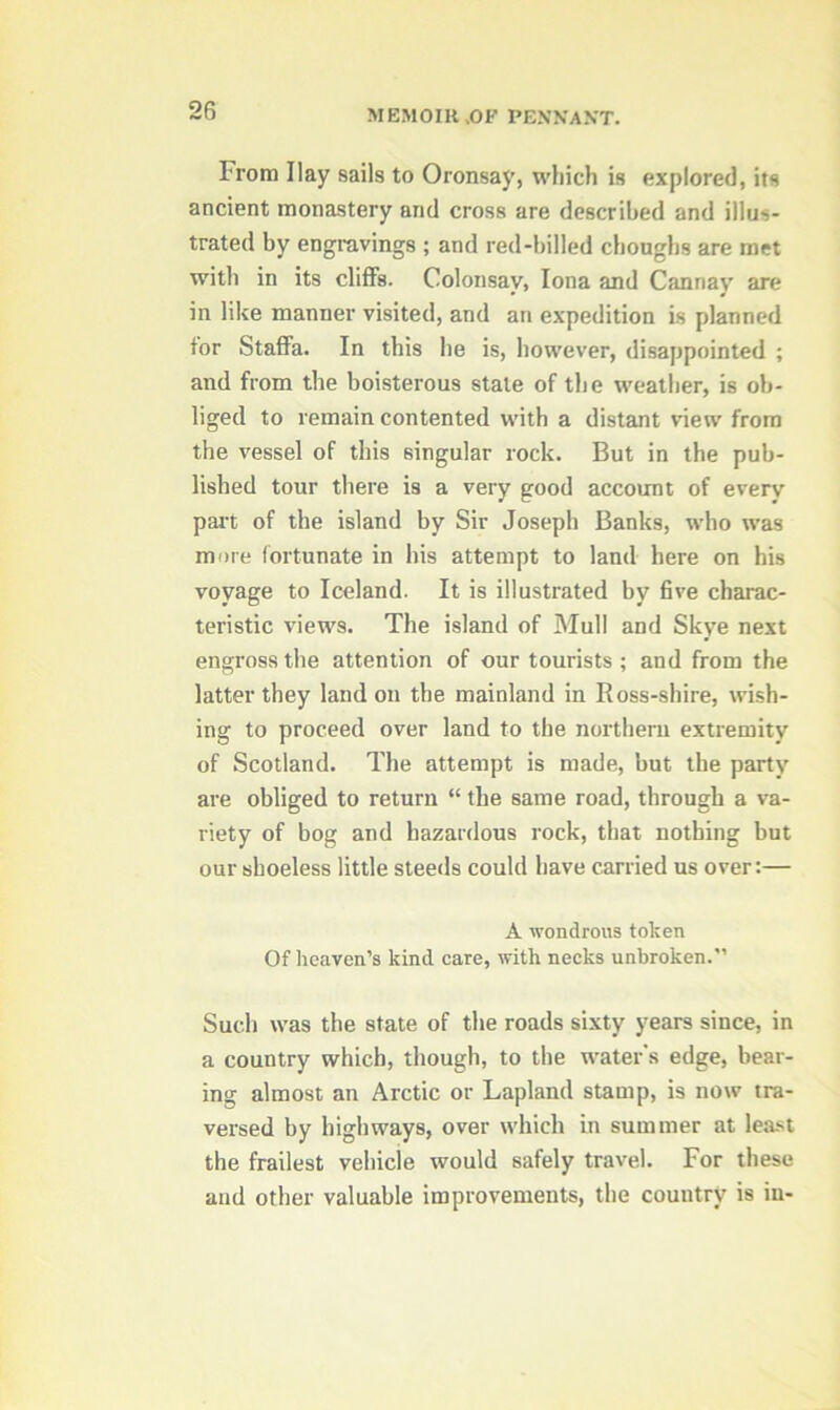 From Ilay sails to Oronsay, which is explored, its ancient monastery and cross are described and illus- trated by engravings ; and red-billed choughs are met with in its cliff’s. Colonsav, Iona and Cannay are in like manner visited, and an expedition is planned tor Staffa. In this be is, however, disappointed ; and from the boisterous stale of the weather, is ob- liged to remain contented with a distant view from the vessel of this singular rock. But in the pub- lished tour there is a very good account of every part of the island by Sir Joseph Banks, who was more fortunate in his attempt to land here on his voyage to Iceland. It is illustrated by five charac- teristic views. The island of Mull and Skye next engross the attention of our tourists ; and from the latter they land on the mainland in Ross-shire, wish- ing to proceed over land to the northern extremity of Scotland. The attempt is made, but the party are obliged to return “ the same road, through a va- riety of bog and hazardous rock, that nothing but our shoeless little steeds could have carried us over:— A wondrous token Of heaven’s kind care, with necks unbroken. Such was the state of the roads sixty years since, in a country which, though, to the water’s edge, bear- ing almost an Arctic or Lapland stamp, is now tra- versed by highways, over which in summer at least the frailest vehicle would safely travel. For these and other valuable improvements, the couutry is in-