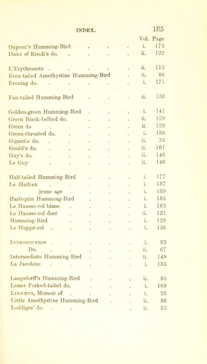 Vol. Page Dupont’s Humming-Bird . i. 175 Duke of Rivoli's do. ii. 122 L’Erythronote .... ii. 115 Even-tailed Amethystine Humming-Bird ii. 86 Evening do. .... i. 171 Fan-tailed Humming- Bird ii. 138 Golden-green Humming-Bird i. 141 Green Black-bellied do. ii. 129 Green do ... ii. 128 Green-throated do. i. 189 Gigantic do. ii. 76 Gould's do. .... ii. 101 Guy’s do. .... ii. 148 Le Guy .... 148 Half-tailed Humming-Bird 177 Le Ha'itien .... 187 jeune age i. 189 Harlequin Humming-Bird 185 Le Hausse-col blanc i. 163 Le Hausse-col dore 131 Humming-Bird i. 129 Le Huppe-col .... 156 Introduction .... i. 93 Do. ii. 67 Intermediate Humming-Bird ii. 149 La Jacobine .... *• 183 LangsdorfFs Humming-Bird 95 Lesser Forked-tailed do. i. 169 Linn.bus, Memoir of i. 25 Little Amethystine Humming-Bird ii. 88 Loddiges’ do. 83