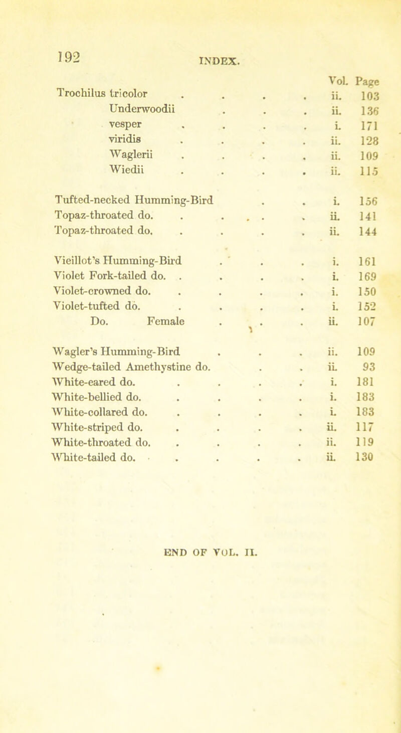 Trochilus tricolor VoL • ii. Page 103 Underwoodii . ii. 136 vesper . L 171 viridis . ii. 128 Waglerii . ii. 109 Wiedil • ii. 115 Tufted-necked Humming-Bird . L 156 Topaz-throated do. # . » ii 141 Topaz-throated do. . ii. 144 Vieillot’s Humming-Bird . i. 161 Violet Fork-tailed do. . . i. 169 Violet-crowned do. . i. 150 Violet-tufted do. . i. 152 Do. Female . ii. 107 Wagler’s Humming-Bird . ii. 109 Wedge-tailed Amethystine do. . ii. 93 White-eared do. . i. 181 White-bellied do. . i. 183 White-collared do. . L 183 White-striped do. . ii. 117 White-throated do. . ii. 119 White-tailed do. . . . ii. 130 END OF VOL. II.