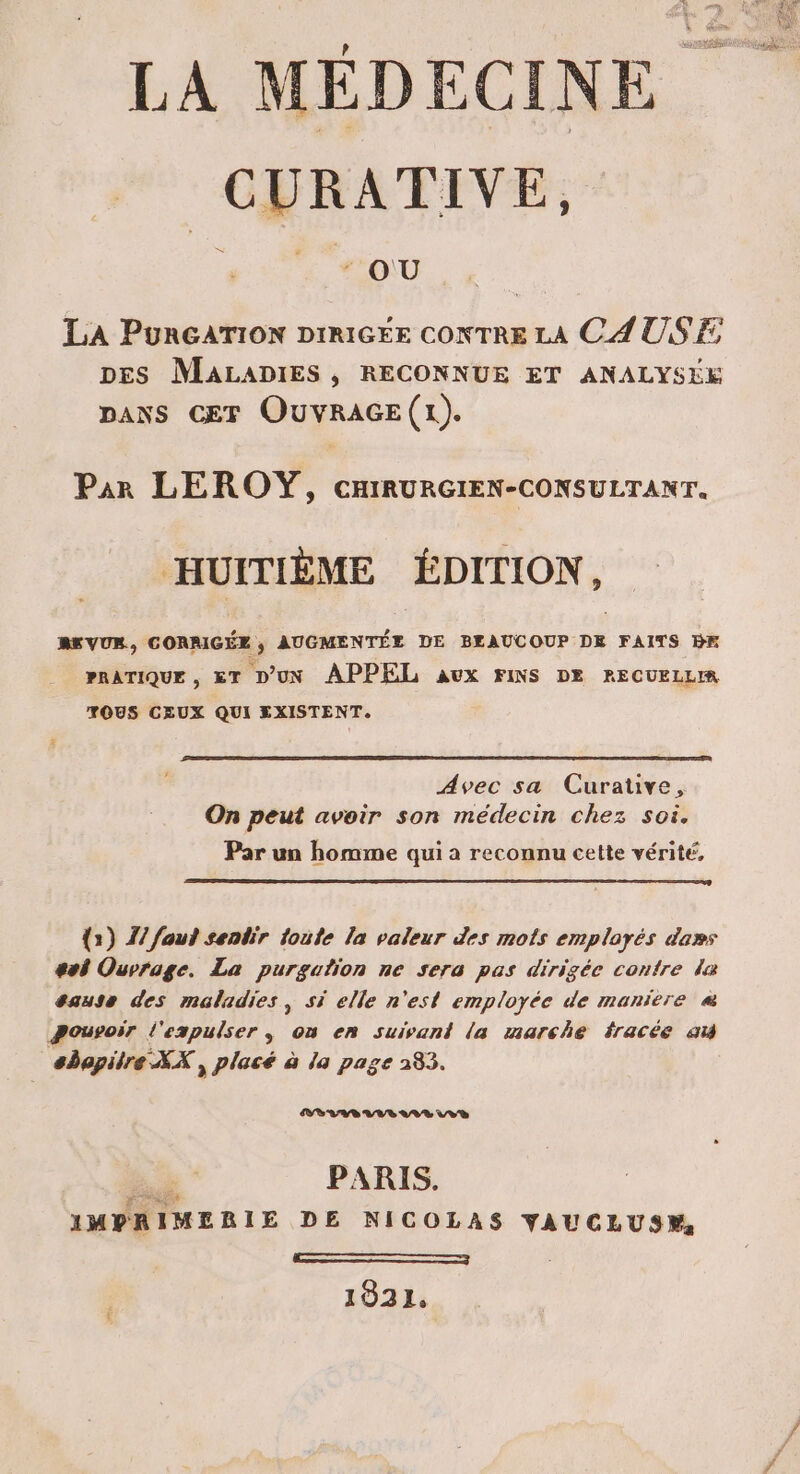 LA MÉDECINE RATES : OU LA PuRGATION DIRIGEE CONTRE LA CAUSE, DES MALADIES , RECONNUE ET ANALYSEE DANS CET OUVRAGE (1). Par LEROY, cHIRURGIEN-CONSULTANT. HUITIÈME ÉDITION, REVUR, CORRIGÉE, AUGMENTÉE DE BEAUCOUP DE FAITS BF PRATIQUE , &amp;T D'UN APPEL aux FINS DE RECUELLIR TOUS CEUX QUI EXISTENT. Avec sa Curative, On peut avoir son medecin chez soi. Par un homme qui a reconnu cette vérité, {2) Z/ fout senbir toute la valeur des mots employés da»s sol Ouvrage. La purgation ne sera pas dirigée contre le sause des maladies, si elle n'est employée de maniere « pouvoir l'expulser , on en suivant la marche fracée ai abopilre XX , placé à la page 283. VAE AVR LA V VE ad PARIS. IMPRIMERIE DE NICOLAS YVAUCLUS, En —— 1931,