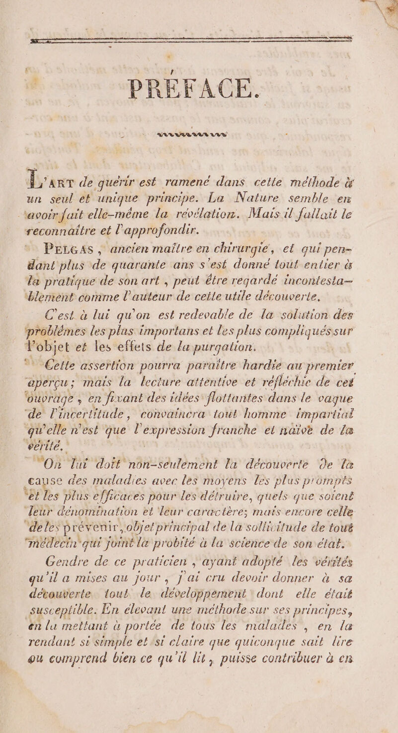 PRÉFACE. L ’ART de guérir est ramene dans cette méthode x un seul et unique principe. La Nature semble en ‘avoir fuit elle-même la révélation. Mais il fallait le reconnaître et l’approfondir. PELGAsS, ancien maître en chirurgie, el qui pen- dant plus de quarante ans s'est donné tout entier à La pratique de son art , peut étre regardé incontesta- Hlemient comme l'auteur de ceite utile découverte. C’est à lui qu'on est redevable de la solution des problémes les plus importans et les plus compliqueéssur Leg et les effets de la purgation. Cette assertion pourra paraitre hardie au premier aperçu; : mais la lecture attentive et réflec hie de cet ‘ouvrage » en fe vant des idées flottantes dans le vaque ‘de l'incer litude, convaincra tout homme impartial qu elle n'est que l'expression franche et naïve de La serité. 4 “On lui doit non-seulement la découverte de La cause des maladies avec les moyens les plus prompts “Et les plus efficaces pour les détruire, quels que soïent leur dénomination et leur caractère; maïs encore celle deles Pr enir objet principal de là sollivitude de tout médeéern qui LYS la probrté à la science de son état. Gendre de ce praticien ; ayant adopté les vérités qu'il a mises au jour , j ai cru devoir donner à sa dévouverte. tout. le. développement dont elle était susceptible. En elevant une méthode sur ses principes en lu mettant à portée de tous les malades , en 7 rendant st sémple etsst claire que quiconque sait lire ou comprend bien ce qu'il lit, puisse contribuer à en