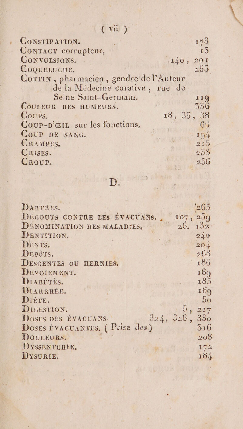 ( vu ) CONTACT corrupteur, 15 CoNvuzrsIoNs. 1440 , 204 CoqQuELUCHE. 259 COTTIN , pharmacien , gendre de l’Auteur de la Médecine curative, rue de: Seine Saint-Germain, 119 COULEUR DES HUMEURS. 330 Cowps. 10, 35 31901 Cowup-p’œtx sur les fonctions, | 65 Coup DE sANc. ; 194 Cramers. did. 215 Crises, 2353 Crour. Er 256 Le DarTaes. | 1265 Décours CONTRE LEs ÉVACUANS. , 15 209 DENOMINATION DES MALAD'ES, 20, 1952 DENT!TION. a 240 Devrs. | G 204 Dervôrs. 265 DESCENTES OU HERNIES, 186 DEvorEMENT. 169 DiABÉTES. | 185 DiARRHÉE. 169 Dière. 5o Dicesvion. by DE DosEs DES ÉVACUANS. 32.4 40 20481000 Doses ÉvAGUANTES. ( Prise des) 516 DouLEURs. 208 DYSsENTERIE, | 178 DysuRIE, 184