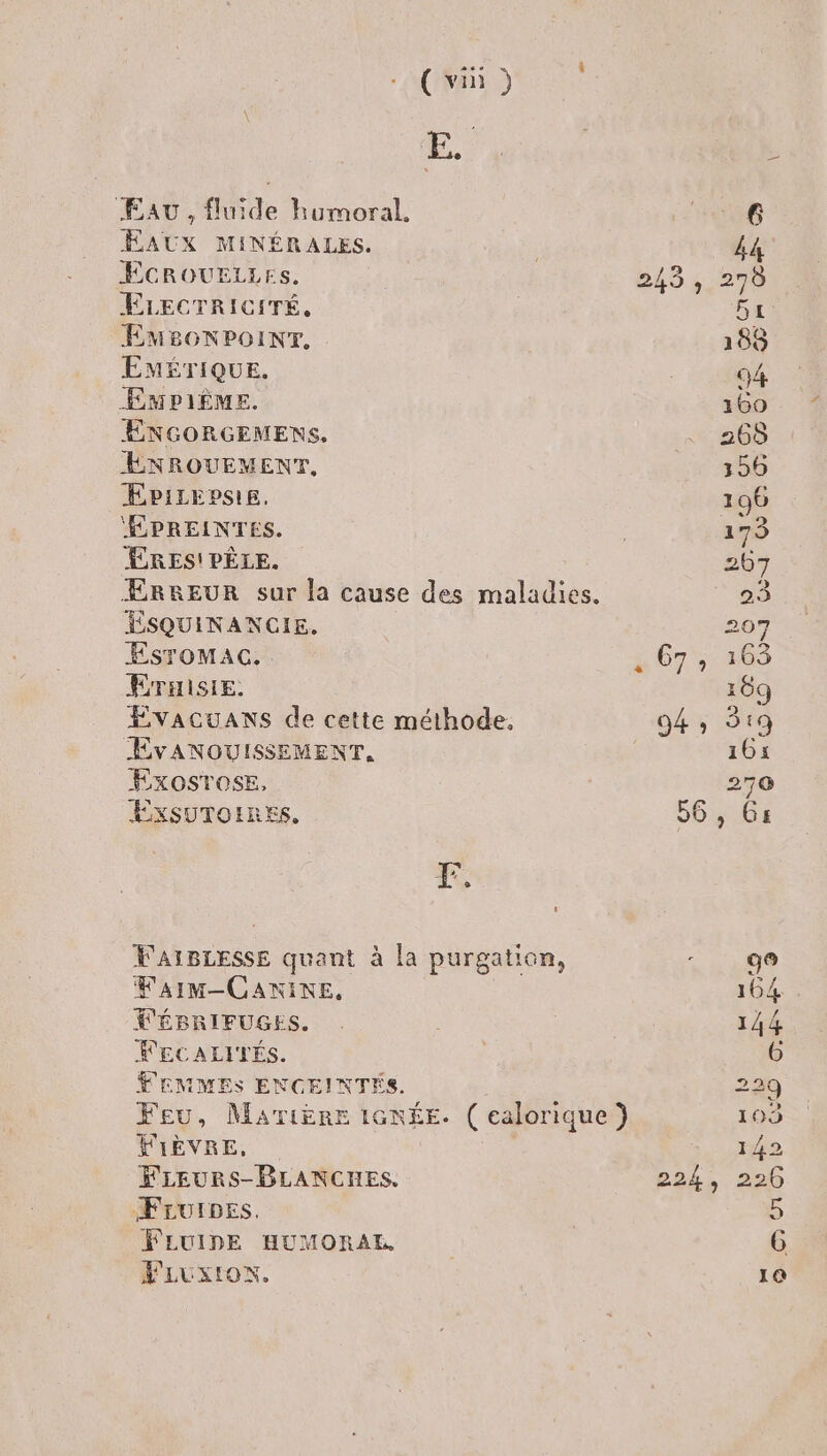 ÆEau, fluide kumoral. EAUX MINÉRALES. ÉCROUELLES. ELECTRICITÉ, EMBonNPoINT. EMÉTIQUE. ÉMPIÈME. ENGORGEMENS. ENROUEMENT,. ÆÉpiLepsie. ÉPREINTES. RES! PÈLE. ÆRREUR sur la cause des maladies. ÉSQUINANCIE. EsrToMAcC.. EÉTHISIE. ÉvacuaAnNs de cette méthode. EvANOUISSEMENT, ExosrosE, EXSUTOIRES, 12 [2 [] VAIBLESSE quant à la purgation, FaIM-CANINE, FÉBRIFUGES. RECALITÉS. FEMMES ENGEINTÉS. Feu, MATIÈRE 16N£E. ( ealorique ) FIÈVRE, FLEURS-BLANCHES. FruIDpes. FLUIDE HUMORAL FLUxION.