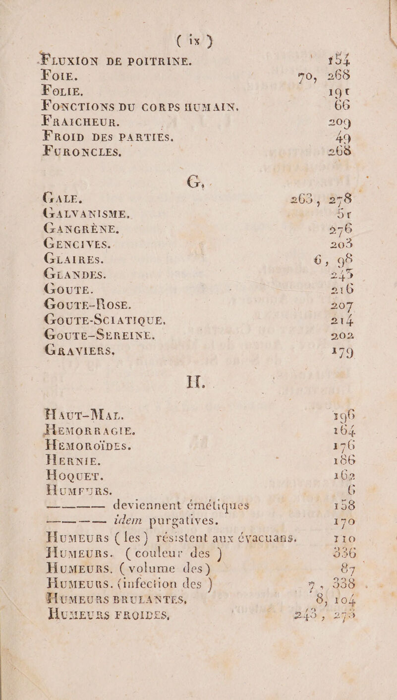 (3/9 © FLUxION DE POITRINE. Foie. FoLre. FONCTIONS DU CORPS HUMAIN, FRAICHEUR. Re FROID DES PARTIES. FuRONCLES. CALE. GALVANISME. GANGRÈNE. GENCIVES. GLAIRES. GiANDES,. GourTeE. Gourr-Rose. GOUTE-SCIATIQUE, GouTE-SEREINE, GRAVIERS, HY HaurT-Mazr. FEMORRAGIE. Heémoroïness. HERNIE. Hoquer. Homronrs. ———— deviennent émétiques Mu. idem purgatives. Humeurs. (couleur des ) Humeurs. (volume des) Humeurs. (infection des }) FUMEURS BRULANTES, HUEURS FROIDES, L] D SI OO —