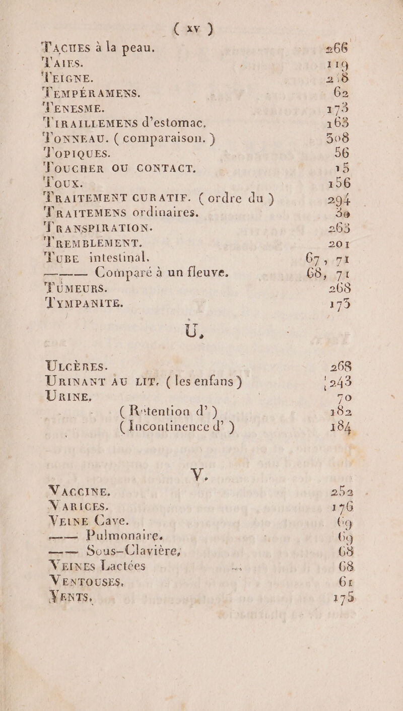 (x) TaAcuEs à la peau. 266 'AIES. 2 119 VEIGNE. 210 TEMPÉRAMENS. G2 V'ENESME. 6 173 'IRAILLEMENS d'estomac. 163 FonNNEAU. (comparaison. ) 508 FOPIQUES. 56 ToucRER OU CONTACT, . 15 T'oux. 156 TRAITEMENT CURATIF. ( ordre du ) 294 TRAITEMENS ordinaires. 3 FRANSPIRATION. 263 VREMBLEMENT. 201 uge intestinal, 67,71 ——— Cotnparé à un fleuve. 68, 71 FUMEURS. 268 VYMPANITE. 179 à ? ULGCÈRES. 268 URINANT AU LIT. (lesenfans) 243 Unie, | 70 ( R‘tention d ) 102 (Incontinence d’ ) 184 V. V'AGCINE. 252 VARICES. 176 VEINE Cave. Go —— Pulmonaire, 69 —— Sous-Clavière, 68 VEINES Lactées L 68 VENTOUSES, Gt VENTS, 175,