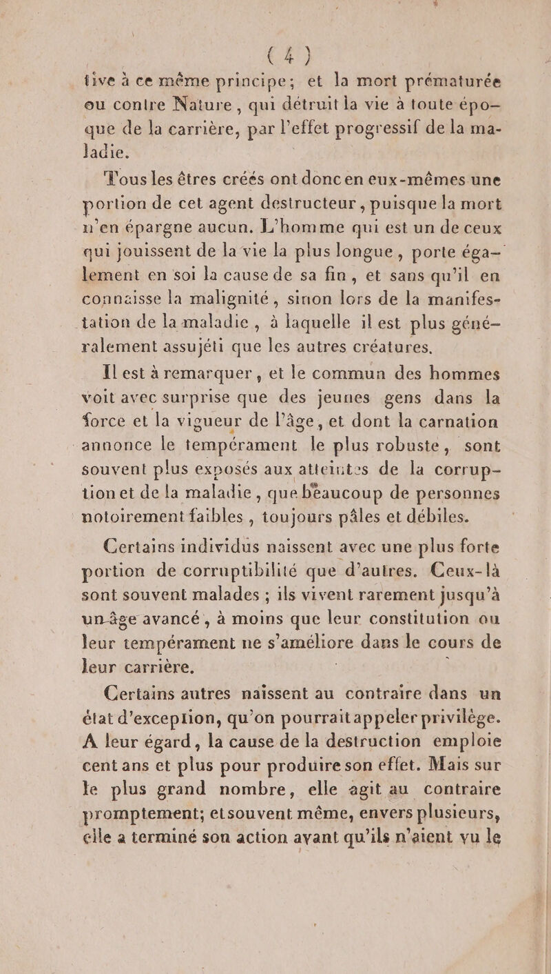 tive à ce même principe et la mort prématurée ou conlre Nature, qui dAat la vie à toute épo— que de la carrière, par l’effet progressif de la ma- Jadie. Tous les êtres créés ont donc en eux-mêmes une portion de cet agent destructeur , puisque la mort n’en épargne aucun. L'homme qui est un de ceux qui jouissent de la vie la plus longue, porte éga- lement en soi la cause de sa fin, et sans qu’il en connaisse la malignité, sinon lors de la manifes- tation de la maladie, à laquelle il est plus géné- ralement assujéti que les autres créatures. Il est à remarquer , et le commun des hommes voit avec sur pr ise que des jeunes gens dans la force et la vigueur de l’âge, et dont la carnation “annonce le tempérament le plus robuste, sont souvent plus exposés aux atteiutes de la corrup- tion et de la maladie que beaucoup de personnes notoirement faibles , toujours pâles et débiles. Certains individus naissent avec une plus forte portion de corruptibilité que d’autres. Ceux-là sont souvent malades ; ils vivent rarement jusqu’à unôge avancé, à moins que leur constitution au leur tempérament ne s'améliore dars le cours de leur carrière, Certains autres naïssent au contraire dans un état d’exceplion, qu'on pourraitappeler privilège. A leur égard, la cause de la destruction emploie cent ans et plus pour produire son effet. Mais sur le plus grand nombre, elle agit au contraire promptement; etsouvent même, envers plusieurs, cile a terminé son action avant qu'ils n'aient vu le