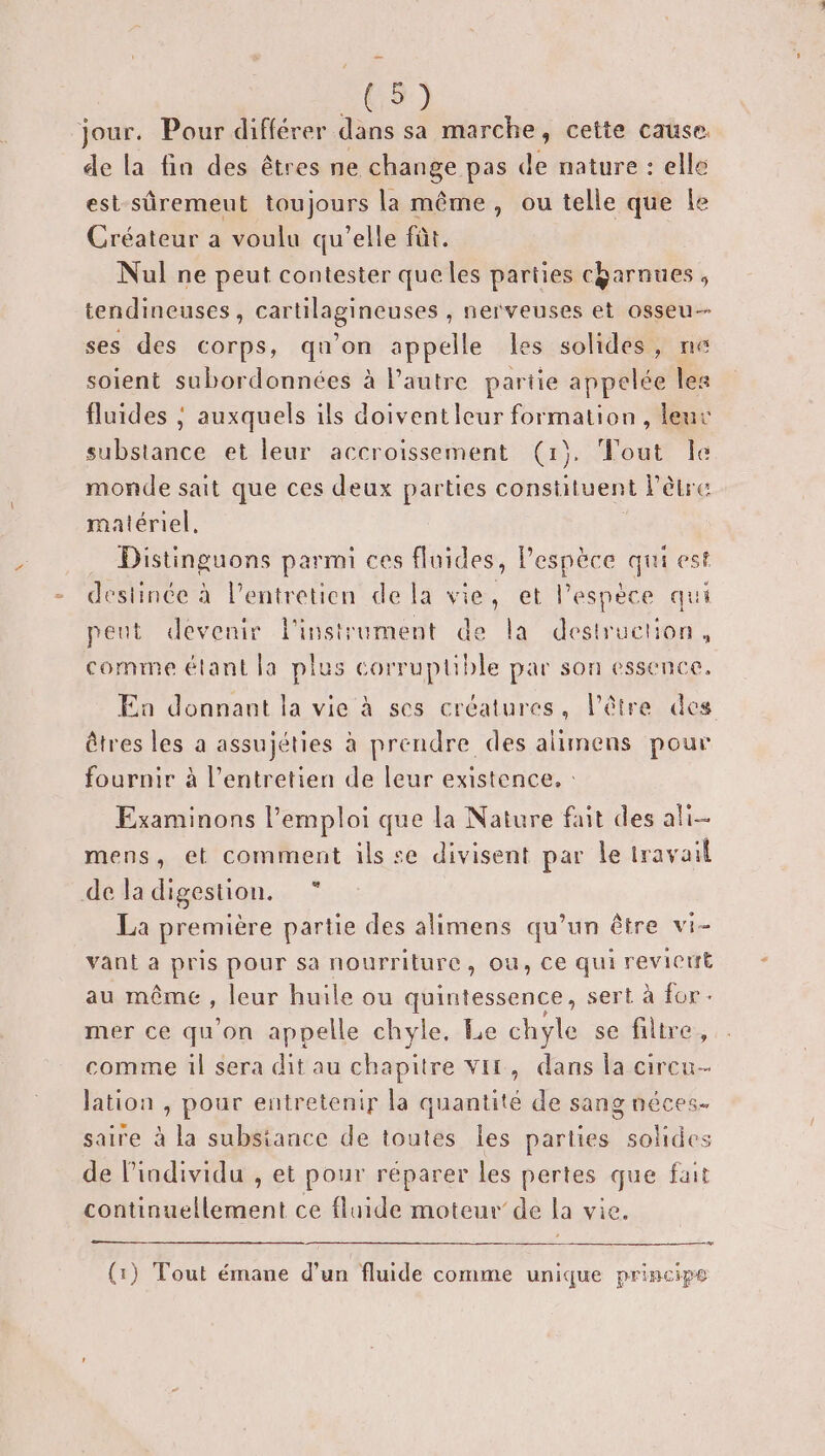 jour. Pour différer dans sa marche, cette cause. de la fin des êtres ne change pas de nature : elle est-sûremeut toujours la même, ou telle que fe Créateur a voulu qu’elle fût. Nul ne peut contester queles parties c&amp;arnues , tendineuses, cartilagineuses , nerveuses et osseu- ses des corps, qu’on appelle les solides, ne soient subordonnées à l’autre pariie appelée les fluides ; auxquels ils doiventleur formation, leur substance et leur accroissement (1). Tout Îe monde sait que ces deux parties constituent l'être matériel. Distinguons parmi ces fluides, Pespèce qui est destinée à l'entretien de la vie, et l'espèce qui peut devenir l'instrument de la destruction, comme étant la plus corruptible par son essence. En donnant la vie à ses créatures, l'être des êtres les a assujéties à prendre des alimens pour fournir à l'entretien de leur existence. : Examinons l'emploi que la Nature fait des ali mens, et comment ils se divisent par le travail de la digestion. La première partie des alimens qu’un être vi- vant a pris pour sa nourriture, ou, ce qui revicut au même, leur huile ou quintessence, sert à for. mer ce qu'on appelle chyle, Le chyle se filtre, comme il sera dit au chapitre VIL, dans la circu- lation , pour entretenir la quantité de sang néces. saire à la substance de toutes les parties solides de individu , et pour réparer les pertes que fait continuellement ce fluide moteur’ de la vie. La (1) Tout émane d’un fluide comme unique principe