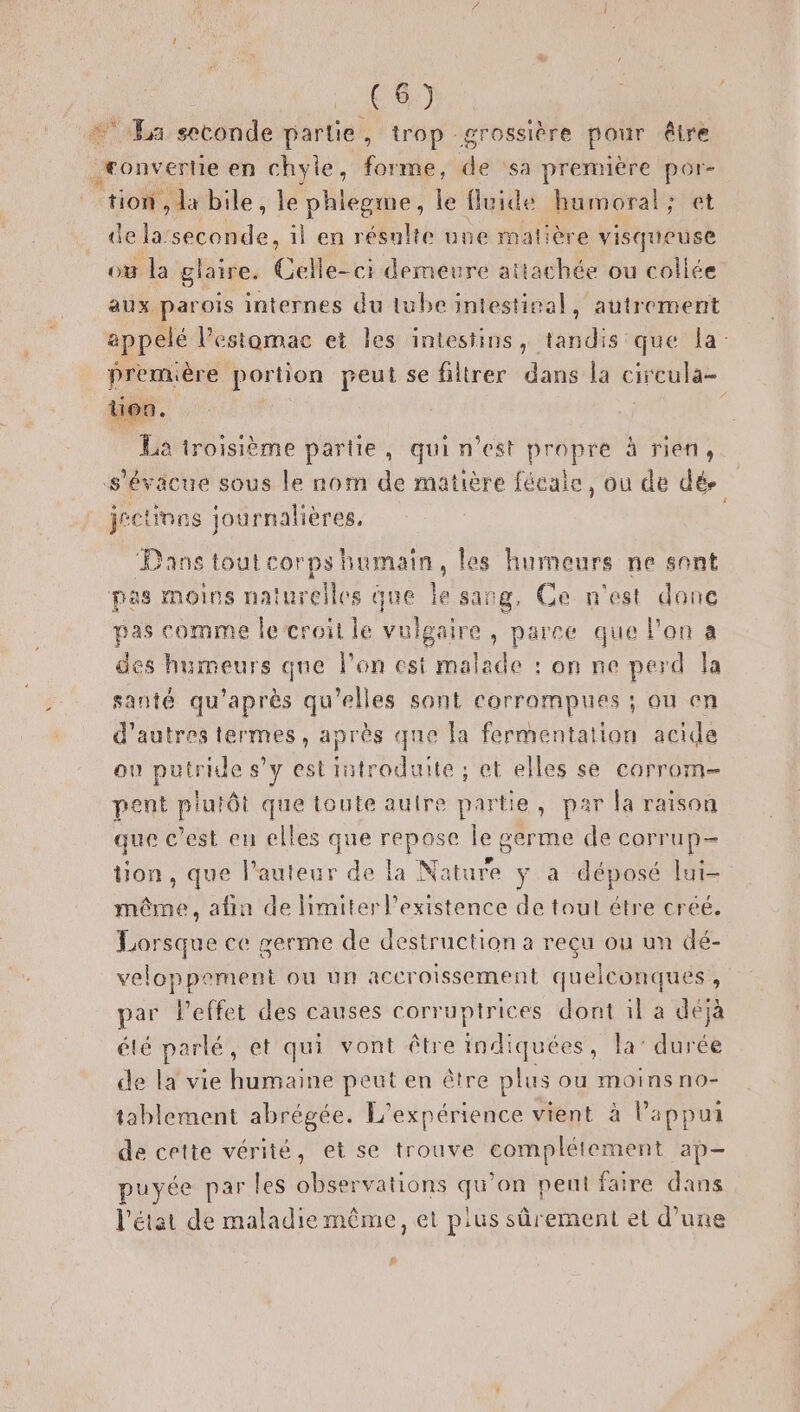 (8) + La seconde partie, trop grossière pour être convertie en chyle, forme, Me sa première por- tion, da bile, le Le le fluide humoral; et de, : il en résulte une matière visqueuse où la glaire. Celle-ci demeure attachée ou collée aux parois internes du tube intestinal, autrement appelé l'estomac et les intestins, tandis que la: première portion peut se filtrer dans la circula- La troisième partie, qui n’est propre à rien, s'évacue sous le nom de matière fécaie, ou de dé jéctinns journalières, | Dans tout corps humain, les humeurs ne sont pas moins naturelles que le sang, Ce n'est donc pas comme le croit le vulgaire , parce que l'an a des humeurs que l'on est malade : on ne perd la santé qu'après qu'elles sont corrompues ; ou en d’autres termes, après que la fermentation acide ou putride s’y est introduite ; et elles se carrom- pent Dre: que toute autre partie, par la raison que c’est eu elles que MS le germe de corrup- tion, que l’auteur de la None y a déposé lui- même, afin de limiter l'existence de tout étre créé. Lorsque ce germe de destruction a reçu ou un dé- veloppement ou un accroissement quelconques, par l'effet des causes corruptrices dont il a déjà été parlé, et qui vont être indiquées, la’ durée de la vie humaine peut en être plus ou moins no- tablement abrégée. L'expérience vient à l'appui de cette vérité, et se trouve complétement ap puyée par les observations qu’on pent faire dans l’état de maladie même, et plus sûrement et d’une &amp;