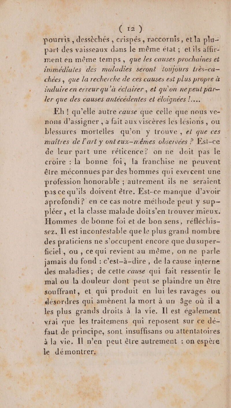 pourr is, dessèchés , crispés , raccornis, et la plu- part _ vaisseaux dans le même état ; el ils afGr- ment en même temps, que les causes Ac et immédiates des maladies seront toujours très-ca- chées, que la recherche de ces causes est plus propre à induire en erreur qu'à éclairer , el qu'on ne peut par- der que des causes antécédentes et éloignees !..…. Eh ! qu’elle autre cause que celle que nous ve- nons d’assigner , a fait aux viscères les lésions, ou blessures mortelles qu’on y trouve , ef que ces maîtres de l'art y onteux-mêmes observées ? Est-ce de leur part une réticence? on ne doit pas le croire : la bonne foi, la franchise ne peuvent être méconnues par des hommes qui exercent une profession honorable ; autrement ils ne seraient pasce qu'ils doivent être. Est-ce manque d’avoir aprofondi? en ce cas notre méthode peut y sup pléer, et la classe malade doits’en trouver mieux. Hommes de bonne foi et de bon sens, réfléchis- sez. Il est incontestable que le plus grand nombre des praticiens ne s'occupent encore que dusuper- ficiel, ou , ce qui revient au même, on ne parle jamais du fond : c’est-à-dire , de la cause interne des maladies; de cette cause qui fait ressentir le mal ou la douleur dont peut se plaindre un être souffrant, et qui produit en lui les ravages ou désordres qui amènent la mort à un âge où il a les plus grands droits à la vie. Il est également vrai que les traitemens qui reposent sur ce dé- faut de principe, sont insuffisans ou attentatoires à la vie. Il n’en peut être autrement : on espère le démontrer: